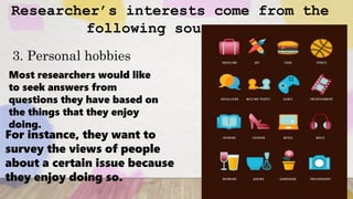 Researcher’s interests come from the
following sources..
3. Personal hobbies
Most researchers would like
to seek answers from
questions they have based on
the things that they enjoy
doing.
For instance, they want to
survey the views of people
about a certain issue because
they enjoy doing so.
 