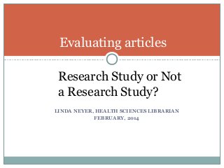 Evaluating articles
Research Study or Not
a Research Study?
LINDA NEYER, HEALTH SCIENCES LIBRARIAN
FEBRUARY, 2014

 