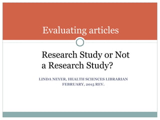 Evaluating articles
Research Study or Not
a Research Study?
LINDA NEYER, HEALTH SCIENCES LIBRARIAN
FEBRUARY, 2015 REV.
 
