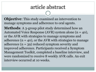 article abstract
Objective: This study examined an intervention to
manage symptoms and adherence to oral agents.
Methods: A 3-group pilot study determined how an
Automated Voice Response (AVR) system alone (n = 40),
or the AVR with strategies to manage symptoms and
adherence (n = 40), or the AVR with strategies to manage
adherence (n = 39) reduced symptom severity and
improved adherence. Participants received a Symptom
Management Toolkit, completed a baseline interview, and
were randomized to receive 8 weekly AVR calls. An exit
interview occurred at 10 weeks.
 