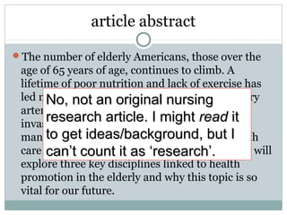 article abstract
The number of elderly Americans, those over the
age of 65 years of age, continues to climb. A
lifetime of poor nutrition and lack of exercise has
led many elderly patients to experience coronary
artery disease (CAD) later in life, leading to
invasive procedures and other forms of disease
management that contribute to mounting health
care costs and lower quality of life… This paper will
explore three key disciplines linked to health
promotion in the elderly and why this topic is so
vital for our future.
No, not an original nursingNo, not an original nursing
research article. I mightresearch article. I might readread itit
to get ideas/background, but Ito get ideas/background, but I
can’t count it as ‘research’.can’t count it as ‘research’.
 