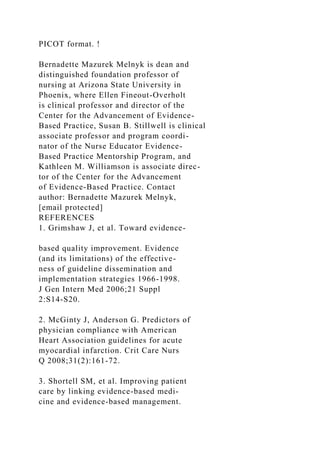 PICOT format. !
Bernadette Mazurek Melnyk is dean and
distinguished foundation professor of
nursing at Arizona State University in
Phoenix, where Ellen Fineout-Overholt
is clinical professor and director of the
Center for the Advancement of Evidence-
Based Practice, Susan B. Stillwell is clinical
associate professor and program coordi-
nator of the Nurse Educator Evidence-
Based Practice Mentorship Program, and
Kathleen M. Williamson is associate direc-
tor of the Center for the Advancement
of Evidence-Based Practice. Contact
author: Bernadette Mazurek Melnyk,
[email protected]
REFERENCES
1. Grimshaw J, et al. Toward evidence-
based quality improvement. Evidence
(and its limitations) of the effective-
ness of guideline dissemination and
implementation strategies 1966-1998.
J Gen Intern Med 2006;21 Suppl
2:S14-S20.
2. McGinty J, Anderson G. Predictors of
physician compliance with American
Heart Association guidelines for acute
myocardial infarction. Crit Care Nurs
Q 2008;31(2):161-72.
3. Shortell SM, et al. Improving patient
care by linking evidence-based medi-
cine and evidence-based management.
 