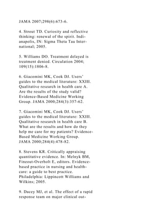 JAMA 2007;298(6):673-6.
4. Strout TD. Curiosity and reflective
thinking: renewal of the spirit. Indi-
anapolis, IN: Sigma Theta Tau Inter-
national; 2005.
5. Williams DO. Treatment delayed is
treatment denied. Circulation 2004;
109(15):1806-8.
6. Giacomini MK, Cook DJ. Users’
guides to the medical literature: XXIII.
Qualitative research in health care A.
Are the results of the study valid?
Evidence-Based Medicine Working
Group. JAMA 2000;284(3):357-62.
7. Giacomini MK, Cook DJ. Users’
guides to the medical literature: XXIII.
Qualitative research in health care B.
What are the results and how do they
help me care for my patients? Evidence-
Based Medicine Working Group.
JAMA 2000;284(4):478-82.
8. Stevens KR. Critically appraising
quantitative evidence. In: Melnyk BM,
Fineout-Overholt E, editors. Evidence-
based practice in nursing and health-
care: a guide to best practice.
Philadelphia: Lippincott Williams and
Wilkins; 2005.
9. Dacey MJ, et al. The effect of a rapid
response team on major clinical out-
 
