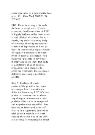 come measures in a community hos-
pital. Crit Care Med 2007;35(9):
2076-82.
EBP. There is no magic formula
for how to weigh each of these
elements; implementation of EBP
is highly influenced by institution-
al and clinical variables. For ex-
ample, say there’s a strong body
of evidence showing reduced in-
cidence of depression in burn pa-
tients if they receive eight sessions
of cognitive-behavioral therapy
prior to hospital discharge. You
want your patients to have this
therapy and so do they. But budg-
et constraints at your hospital
prevent hiring a therapist to
offer the treatment. This resource
deficit hinders implementation
of EBP.
Step 5: Evaluate the out-
comes of the practice decisions
or changes based on evidence.
After implementing EBP, it’s im-
portant to monitor and evaluate
any changes in outcomes so that
positive effects can be supported
and negative ones remedied. Just
because an intervention was ef-
fective in a rigorously controlled
trial doesn’t mean it will work
exactly the same way in the clin-
ical setting. Monitoring the effect
 
