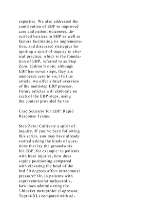 expertise. We also addressed the
contribution of EBP to improved
care and patient outcomes, de-
scribed barriers to EBP as well as
factors facilitating its implementa-
tion, and discussed strategies for
igniting a spirit of inquiry in clin-
ical practice, which is the founda-
tion of EBP, referred to as Step
Zero. (Editor’s note: although
EBP has seven steps, they are
numbered zero to six.) In this
article, we offer a brief overview
of the multistep EBP process.
Future articles will elaborate on
each of the EBP steps, using
the context provided by the
Case Scenario for EBP: Rapid
Response Teams.
Step Zero: Cultivate a spirit of
inquiry. If you’ve been following
this series, you may have already
started asking the kinds of ques-
tions that lay the groundwork
for EBP, for example: in patients
with head injuries, how does
supine positioning compared
with elevating the head of the
bed 30 degrees affect intracranial
pressure? Or, in patients with
supraventricular tachycardia,
how does administering the
!-blocker metoprolol (Lopressor,
Toprol-XL) compared with ad-
 