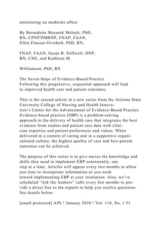 ministering no medicine affect
By Bernadette Mazurek Melnyk, PhD,
RN, CPNP/PMHNP, FNAP, FAAN,
Ellen Fineout-Overholt, PhD, RN,
FNAP, FAAN, Susan B. Stillwell, DNP,
RN, CNE, and Kathleen M.
Williamson, PhD, RN
The Seven Steps of Evidence-Based Practice
Following this progressive, sequential approach will lead
to improved health care and patient outcomes.
This is the second article in a new series from the Arizona State
University College of Nursing and Health Innova-
tion’s Center for the Advancement of Evidence-Based Practice.
Evidence-based practice (EBP) is a problem-solving
approach to the delivery of health care that integrates the best
evidence from studies and patient care data with clini-
cian expertise and patient preferences and values. When
delivered in a context of caring and in a supportive organi-
zational culture, the highest quality of care and best patient
outcomes can be achieved.
The purpose of this series is to give nurses the knowledge and
skills they need to implement EBP consistently, one
step at a time. Articles will appear every two months to allow
you time to incorporate information as you work
toward implementing EBP at your institution. Also, we’ve
scheduled “Ask the Authors” calls every few months to pro-
vide a direct line to the experts to help you resolve questions.
See details below.
[email protected] AJN ! January 2010 ! Vol. 110, No. 1 51
 