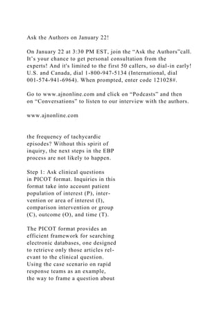 Ask the Authors on January 22!
On January 22 at 3:30 PM EST, join the “Ask the Authors”call.
It’s your chance to get personal consultation from the
experts! And it's limited to the first 50 callers, so dial-in early!
U.S. and Canada, dial 1-800-947-5134 (International, dial
001-574-941-6964). When prompted, enter code 121028#.
Go to www.ajnonline.com and click on “Podcasts” and then
on “Conversations” to listen to our interview with the authors.
www.ajnonline.com
the frequency of tachycardic
episodes? Without this spirit of
inquiry, the next steps in the EBP
process are not likely to happen.
Step 1: Ask clinical questions
in PICOT format. Inquiries in this
format take into account patient
population of interest (P), inter-
vention or area of interest (I),
comparison intervention or group
(C), outcome (O), and time (T).
The PICOT format provides an
efficient framework for searching
electronic databases, one designed
to retrieve only those articles rel-
evant to the clinical question.
Using the case scenario on rapid
response teams as an example,
the way to frame a question about
 