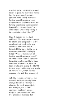 whether use of such teams would
result in positive outcomes would
be: “In acute care hospitals
(patient population), how does
having a rapid response team
(intervention) compared with not
having a response team (compar-
ison) affect the number of car-
diac arrests (outcome) during a
three-month period (time)?”
Step 2: Search for the best
evidence. The search for evidence
to inform clinical practice is tre-
mendously streamlined when
questions are asked in PICOT
format. If the nurse in the rapid
response scenario had simply
typed “What is the impact of
having a rapid response team?”
into the search field of the data-
base, the result would have been
hundreds of abstracts, most of
them irrelevant. Using the PICOT
format helps to identify key words
or phrases that, when entered
successively and then combined,
validity centers on whether the
research methods are rigorous
enough to render findings as
close to the truth as possible.
For example, did the re-
searchers randomly assign
subjects to treatment or con-
trol groups and ensure that
 