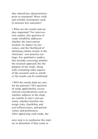 they shared key characteristics
prior to treatment? Were valid
and reliable instruments used
to measure key outcomes?
• What are the results and are
they important? For interven-
tion studies, this question of
study reliability addresses
whether the intervention
worked, its impact on out-
comes, and the likelihood of
obtaining similar results in the
clinicians’ own practice set-
tings. For qualitative studies,
this includes assessing whether
the research approach fits the
purpose of the study, along
with evaluating other aspects
of the research such as wheth-
er the results can be confirmed.
• Will the results help me care
for my patients? This question
of study applicability covers
clinical considerations such as
whether subjects in the study
are similar to one’s own pa-
tients, whether benefits out-
weigh risks, feasibility and
cost-effectiveness, and patient
values and preferences.
After appraising each study, the
next step is to synthesize the stud-
ies to determine if they come to
 