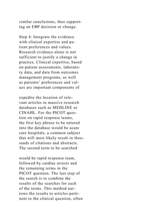 similar conclusions, thus support-
ing an EBP decision or change.
Step 4: Integrate the evidence
with clinical expertise and pa-
tient preferences and values.
Research evidence alone is not
sufficient to justify a change in
practice. Clinical expertise, based
on patient assessments, laborato-
ry data, and data from outcomes
management programs, as well
as patients’ preferences and val-
ues are important components of
expedite the location of rele-
vant articles in massive research
databases such as MEDLINE or
CINAHL. For the PICOT ques-
tion on rapid response teams,
the first key phrase to be entered
into the database would be acute
care hospitals, a common subject
that will most likely result in thou-
sands of citations and abstracts.
The second term to be searched
would be rapid response team,
followed by cardiac arrests and
the remaining terms in the
PICOT question. The last step of
the search is to combine the
results of the searches for each
of the terms. This method nar-
rows the results to articles perti-
nent to the clinical question, often
 