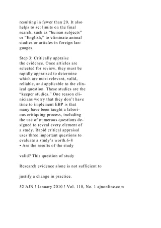 resulting in fewer than 20. It also
helps to set limits on the final
search, such as “human subjects”
or “English,” to eliminate animal
studies or articles in foreign lan-
guages.
Step 3: Critically appraise
the evidence. Once articles are
selected for review, they must be
rapidly appraised to determine
which are most relevant, valid,
reliable, and applicable to the clin-
ical question. These studies are the
“keeper studies.” One reason cli-
nicians worry that they don’t have
time to implement EBP is that
many have been taught a labori-
ous critiquing process, including
the use of numerous questions de-
signed to reveal every element of
a study. Rapid critical appraisal
uses three important questions to
evaluate a study’s worth.6-8
• Are the results of the study
valid? This question of study
Research evidence alone is not sufficient to
justify a change in practice.
52 AJN ! January 2010 ! Vol. 110, No. 1 ajnonline.com
 