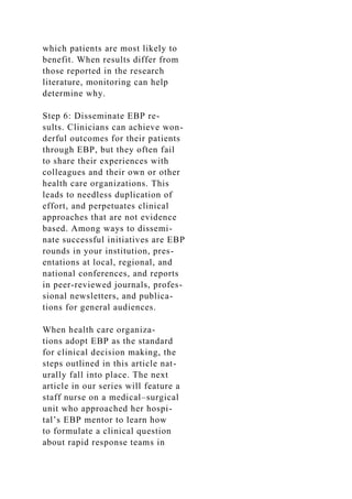 which patients are most likely to
benefit. When results differ from
those reported in the research
literature, monitoring can help
determine why.
Step 6: Disseminate EBP re-
sults. Clinicians can achieve won-
derful outcomes for their patients
through EBP, but they often fail
to share their experiences with
colleagues and their own or other
health care organizations. This
leads to needless duplication of
effort, and perpetuates clinical
approaches that are not evidence
based. Among ways to dissemi-
nate successful initiatives are EBP
rounds in your institution, pres-
entations at local, regional, and
national conferences, and reports
in peer-reviewed journals, profes-
sional newsletters, and publica-
tions for general audiences.
When health care organiza-
tions adopt EBP as the standard
for clinical decision making, the
steps outlined in this article nat-
urally fall into place. The next
article in our series will feature a
staff nurse on a medical–surgical
unit who approached her hospi-
tal’s EBP mentor to learn how
to formulate a clinical question
about rapid response teams in
 