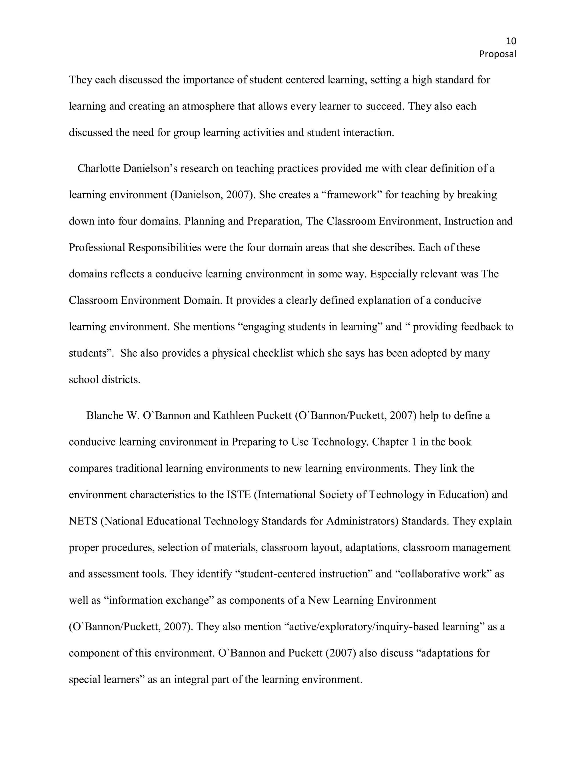 10
                                                                                           Proposal

They each discussed the importance of student centered learning, setting a high standard for

learning and creating an atmosphere that allows every learner to succeed. They also each

discussed the need for group learning activities and student interaction.


  Charlotte Danielson’s research on teaching practices provided me with clear definition of a

learning environment (Danielson, 2007). She creates a ―framework‖ for teaching by breaking

down into four domains. Planning and Preparation, The Classroom Environment, Instruction and

Professional Responsibilities were the four domain areas that she describes. Each of these

domains reflects a conducive learning environment in some way. Especially relevant was The

Classroom Environment Domain. It provides a clearly defined explanation of a conducive

learning environment. She mentions ―engaging students in learning‖ and ― providing feedback to

students‖. She also provides a physical checklist which she says has been adopted by many

school districts.


    Blanche W. O`Bannon and Kathleen Puckett (O`Bannon/Puckett, 2007) help to define a

conducive learning environment in Preparing to Use Technology. Chapter 1 in the book

compares traditional learning environments to new learning environments. They link the

environment characteristics to the ISTE (International Society of Technology in Education) and

NETS (National Educational Technology Standards for Administrators) Standards. They explain

proper procedures, selection of materials, classroom layout, adaptations, classroom management

and assessment tools. They identify ―student-centered instruction‖ and ―collaborative work‖ as

well as ―information exchange‖ as components of a New Learning Environment

(O`Bannon/Puckett, 2007). They also mention ―active/exploratory/inquiry-based learning‖ as a

component of this environment. O`Bannon and Puckett (2007) also discuss ―adaptations for

special learners‖ as an integral part of the learning environment.
 