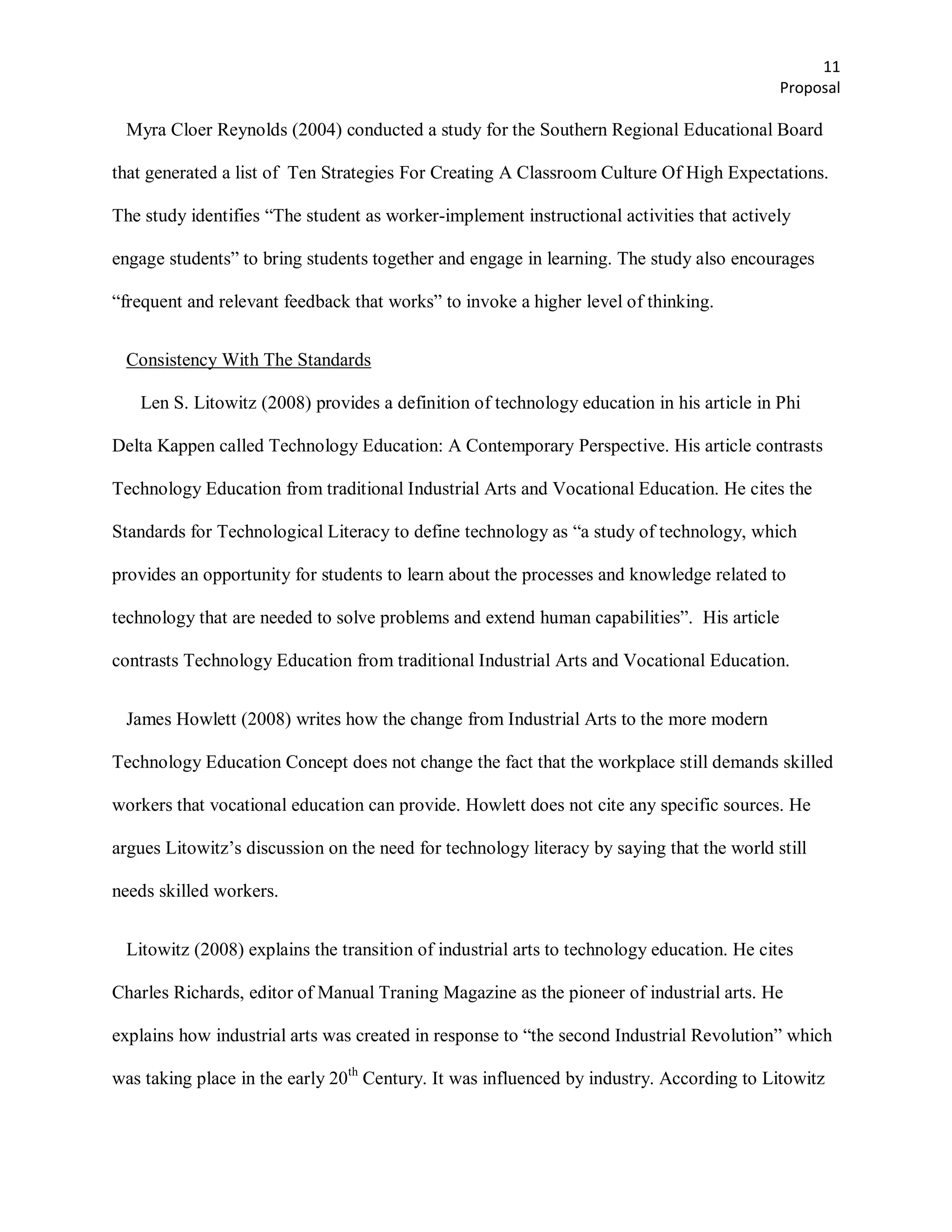 11
                                                                                           Proposal

 Myra Cloer Reynolds (2004) conducted a study for the Southern Regional Educational Board

that generated a list of Ten Strategies For Creating A Classroom Culture Of High Expectations.

The study identifies ―The student as worker-implement instructional activities that actively

engage students‖ to bring students together and engage in learning. The study also encourages

―frequent and relevant feedback that works‖ to invoke a higher level of thinking.


 Consistency With The Standards

   Len S. Litowitz (2008) provides a definition of technology education in his article in Phi

Delta Kappen called Technology Education: A Contemporary Perspective. His article contrasts

Technology Education from traditional Industrial Arts and Vocational Education. He cites the

Standards for Technological Literacy to define technology as ―a study of technology, which

provides an opportunity for students to learn about the processes and knowledge related to

technology that are needed to solve problems and extend human capabilities‖. His article

contrasts Technology Education from traditional Industrial Arts and Vocational Education.


 James Howlett (2008) writes how the change from Industrial Arts to the more modern

Technology Education Concept does not change the fact that the workplace still demands skilled

workers that vocational education can provide. Howlett does not cite any specific sources. He

argues Litowitz’s discussion on the need for technology literacy by saying that the world still

needs skilled workers.


 Litowitz (2008) explains the transition of industrial arts to technology education. He cites

Charles Richards, editor of Manual Traning Magazine as the pioneer of industrial arts. He

explains how industrial arts was created in response to ―the second Industrial Revolution‖ which

was taking place in the early 20th Century. It was influenced by industry. According to Litowitz
 