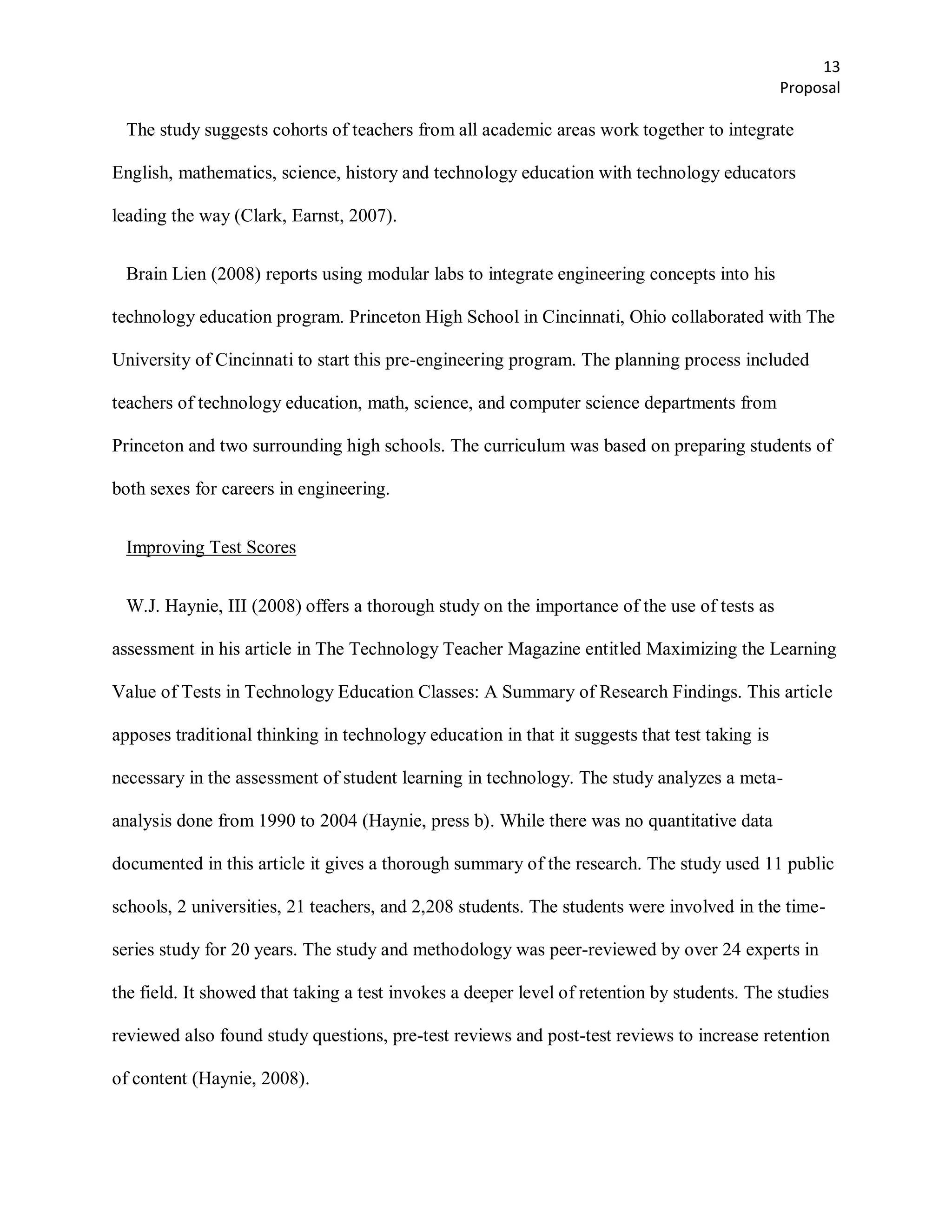 13
                                                                                               Proposal

 The study suggests cohorts of teachers from all academic areas work together to integrate

English, mathematics, science, history and technology education with technology educators

leading the way (Clark, Earnst, 2007).


 Brain Lien (2008) reports using modular labs to integrate engineering concepts into his

technology education program. Princeton High School in Cincinnati, Ohio collaborated with The

University of Cincinnati to start this pre-engineering program. The planning process included

teachers of technology education, math, science, and computer science departments from

Princeton and two surrounding high schools. The curriculum was based on preparing students of

both sexes for careers in engineering.


 Improving Test Scores


 W.J. Haynie, III (2008) offers a thorough study on the importance of the use of tests as

assessment in his article in The Technology Teacher Magazine entitled Maximizing the Learning

Value of Tests in Technology Education Classes: A Summary of Research Findings. This article

apposes traditional thinking in technology education in that it suggests that test taking is

necessary in the assessment of student learning in technology. The study analyzes a meta-

analysis done from 1990 to 2004 (Haynie, press b). While there was no quantitative data

documented in this article it gives a thorough summary of the research. The study used 11 public

schools, 2 universities, 21 teachers, and 2,208 students. The students were involved in the time-

series study for 20 years. The study and methodology was peer-reviewed by over 24 experts in

the field. It showed that taking a test invokes a deeper level of retention by students. The studies

reviewed also found study questions, pre-test reviews and post-test reviews to increase retention

of content (Haynie, 2008).
 