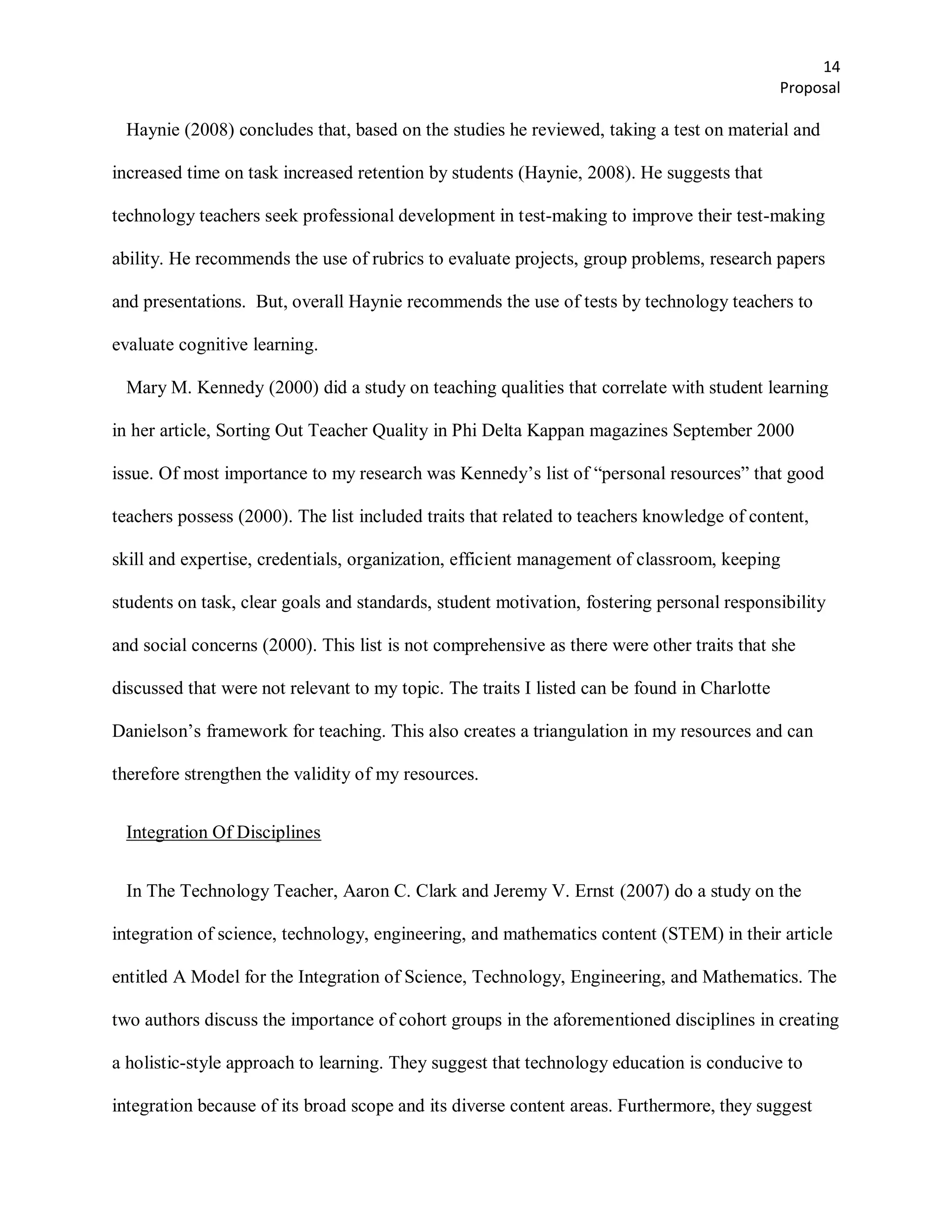14
                                                                                              Proposal

 Haynie (2008) concludes that, based on the studies he reviewed, taking a test on material and

increased time on task increased retention by students (Haynie, 2008). He suggests that

technology teachers seek professional development in test-making to improve their test-making

ability. He recommends the use of rubrics to evaluate projects, group problems, research papers

and presentations. But, overall Haynie recommends the use of tests by technology teachers to

evaluate cognitive learning.

 Mary M. Kennedy (2000) did a study on teaching qualities that correlate with student learning

in her article, Sorting Out Teacher Quality in Phi Delta Kappan magazines September 2000

issue. Of most importance to my research was Kennedy’s list of ―personal resources‖ that good

teachers possess (2000). The list included traits that related to teachers knowledge of content,

skill and expertise, credentials, organization, efficient management of classroom, keeping

students on task, clear goals and standards, student motivation, fostering personal responsibility

and social concerns (2000). This list is not comprehensive as there were other traits that she

discussed that were not relevant to my topic. The traits I listed can be found in Charlotte

Danielson’s framework for teaching. This also creates a triangulation in my resources and can

therefore strengthen the validity of my resources.


 Integration Of Disciplines


 In The Technology Teacher, Aaron C. Clark and Jeremy V. Ernst (2007) do a study on the

integration of science, technology, engineering, and mathematics content (STEM) in their article

entitled A Model for the Integration of Science, Technology, Engineering, and Mathematics. The

two authors discuss the importance of cohort groups in the aforementioned disciplines in creating

a holistic-style approach to learning. They suggest that technology education is conducive to

integration because of its broad scope and its diverse content areas. Furthermore, they suggest
 
