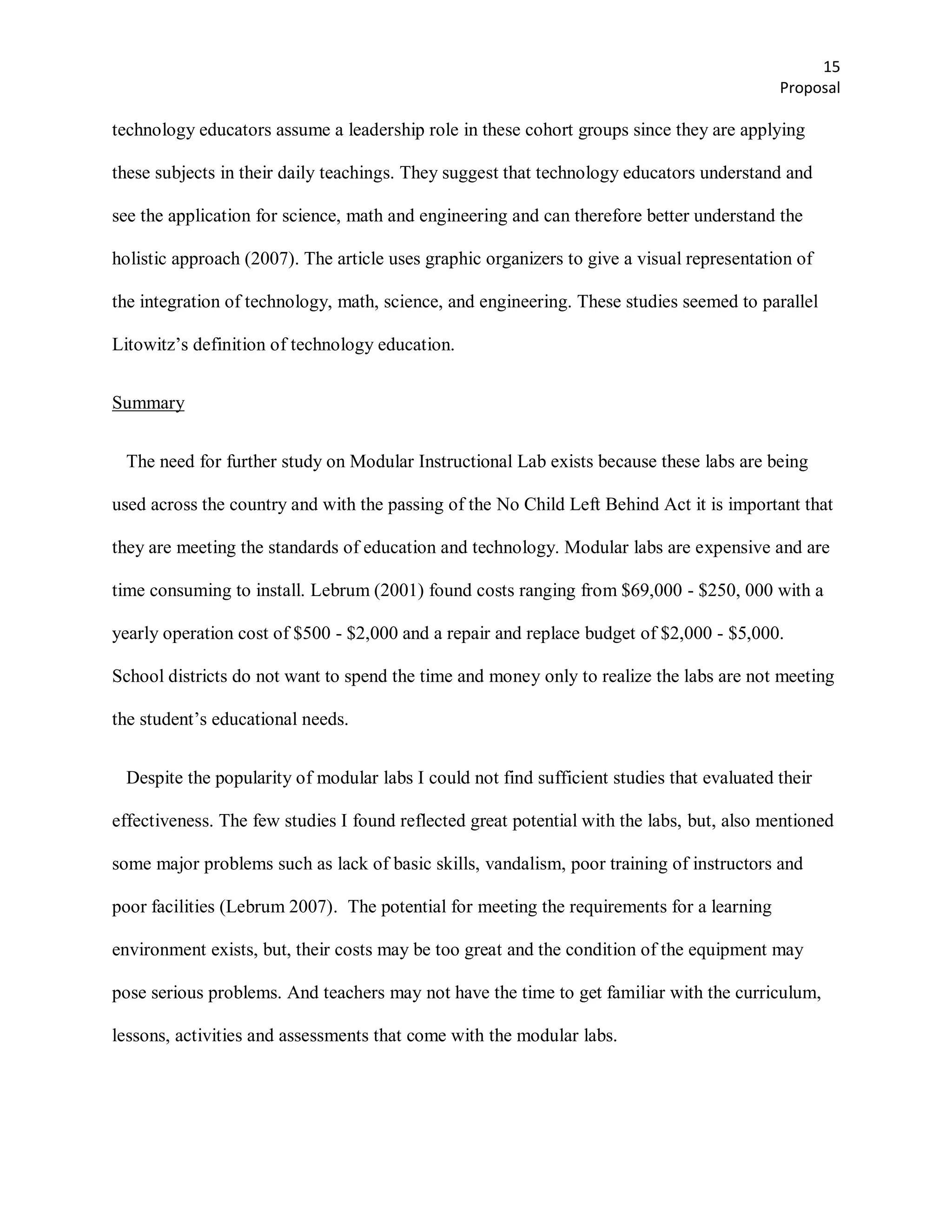 15
                                                                                           Proposal

technology educators assume a leadership role in these cohort groups since they are applying

these subjects in their daily teachings. They suggest that technology educators understand and

see the application for science, math and engineering and can therefore better understand the

holistic approach (2007). The article uses graphic organizers to give a visual representation of

the integration of technology, math, science, and engineering. These studies seemed to parallel

Litowitz’s definition of technology education.


Summary


 The need for further study on Modular Instructional Lab exists because these labs are being

used across the country and with the passing of the No Child Left Behind Act it is important that

they are meeting the standards of education and technology. Modular labs are expensive and are

time consuming to install. Lebrum (2001) found costs ranging from $69,000 - $250, 000 with a

yearly operation cost of $500 - $2,000 and a repair and replace budget of $2,000 - $5,000.

School districts do not want to spend the time and money only to realize the labs are not meeting

the student’s educational needs.


 Despite the popularity of modular labs I could not find sufficient studies that evaluated their

effectiveness. The few studies I found reflected great potential with the labs, but, also mentioned

some major problems such as lack of basic skills, vandalism, poor training of instructors and

poor facilities (Lebrum 2007). The potential for meeting the requirements for a learning

environment exists, but, their costs may be too great and the condition of the equipment may

pose serious problems. And teachers may not have the time to get familiar with the curriculum,

lessons, activities and assessments that come with the modular labs.
 