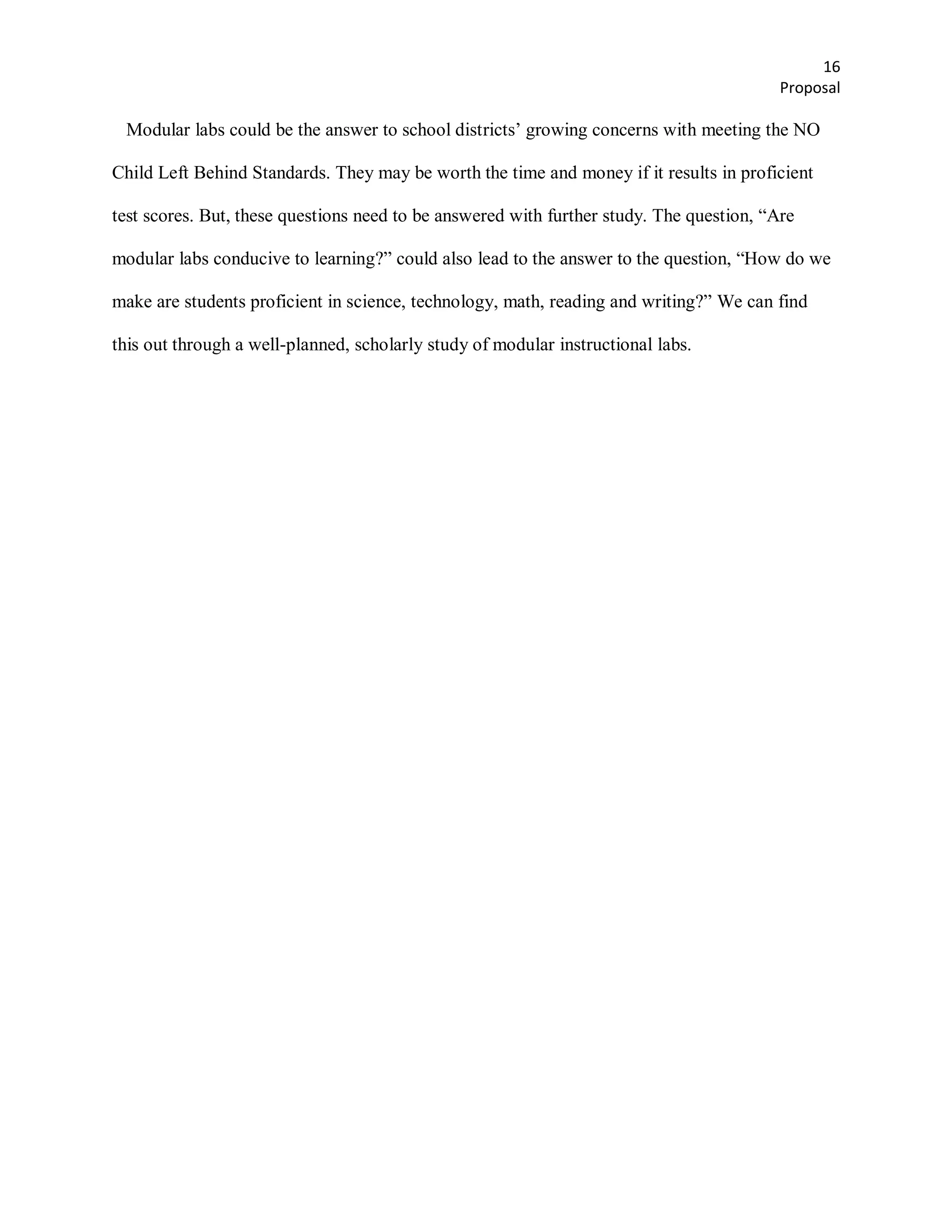 16
                                                                                          Proposal

 Modular labs could be the answer to school districts’ growing concerns with meeting the NO

Child Left Behind Standards. They may be worth the time and money if it results in proficient

test scores. But, these questions need to be answered with further study. The question, ―Are

modular labs conducive to learning?‖ could also lead to the answer to the question, ―How do we

make are students proficient in science, technology, math, reading and writing?‖ We can find

this out through a well-planned, scholarly study of modular instructional labs.
 