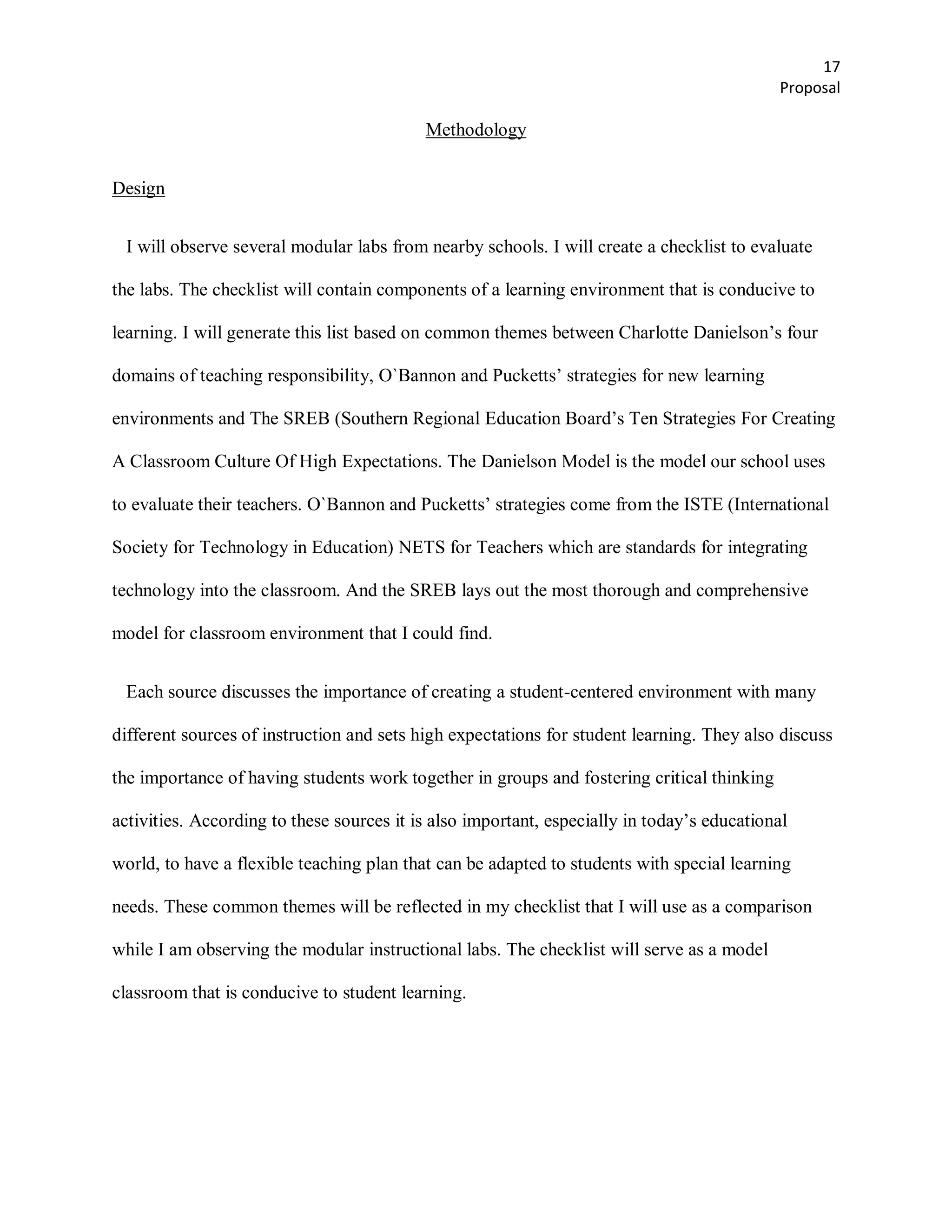 17
                                                                                            Proposal

                                           Methodology


Design


 I will observe several modular labs from nearby schools. I will create a checklist to evaluate

the labs. The checklist will contain components of a learning environment that is conducive to

learning. I will generate this list based on common themes between Charlotte Danielson’s four

domains of teaching responsibility, O`Bannon and Pucketts’ strategies for new learning

environments and The SREB (Southern Regional Education Board’s Ten Strategies For Creating

A Classroom Culture Of High Expectations. The Danielson Model is the model our school uses

to evaluate their teachers. O`Bannon and Pucketts’ strategies come from the ISTE (International

Society for Technology in Education) NETS for Teachers which are standards for integrating

technology into the classroom. And the SREB lays out the most thorough and comprehensive

model for classroom environment that I could find.


 Each source discusses the importance of creating a student-centered environment with many

different sources of instruction and sets high expectations for student learning. They also discuss

the importance of having students work together in groups and fostering critical thinking

activities. According to these sources it is also important, especially in today’s educational

world, to have a flexible teaching plan that can be adapted to students with special learning

needs. These common themes will be reflected in my checklist that I will use as a comparison

while I am observing the modular instructional labs. The checklist will serve as a model

classroom that is conducive to student learning.
 