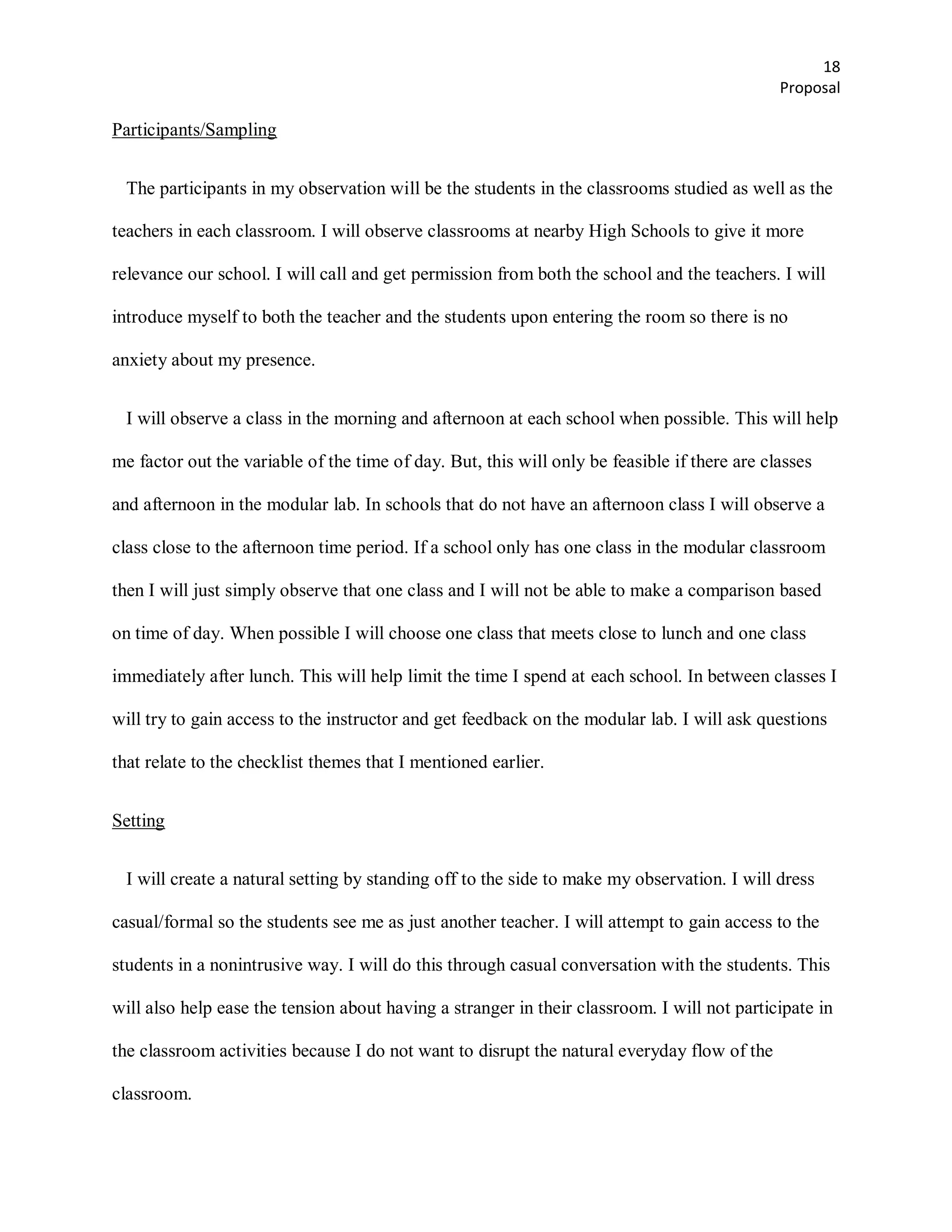 18
                                                                                              Proposal

Participants/Sampling


  The participants in my observation will be the students in the classrooms studied as well as the

teachers in each classroom. I will observe classrooms at nearby High Schools to give it more

relevance our school. I will call and get permission from both the school and the teachers. I will

introduce myself to both the teacher and the students upon entering the room so there is no

anxiety about my presence.


  I will observe a class in the morning and afternoon at each school when possible. This will help

me factor out the variable of the time of day. But, this will only be feasible if there are classes

and afternoon in the modular lab. In schools that do not have an afternoon class I will observe a

class close to the afternoon time period. If a school only has one class in the modular classroom

then I will just simply observe that one class and I will not be able to make a comparison based

on time of day. When possible I will choose one class that meets close to lunch and one class

immediately after lunch. This will help limit the time I spend at each school. In between classes I

will try to gain access to the instructor and get feedback on the modular lab. I will ask questions

that relate to the checklist themes that I mentioned earlier.


Setting


  I will create a natural setting by standing off to the side to make my observation. I will dress

casual/formal so the students see me as just another teacher. I will attempt to gain access to the

students in a nonintrusive way. I will do this through casual conversation with the students. This

will also help ease the tension about having a stranger in their classroom. I will not participate in

the classroom activities because I do not want to disrupt the natural everyday flow of the

classroom.
 