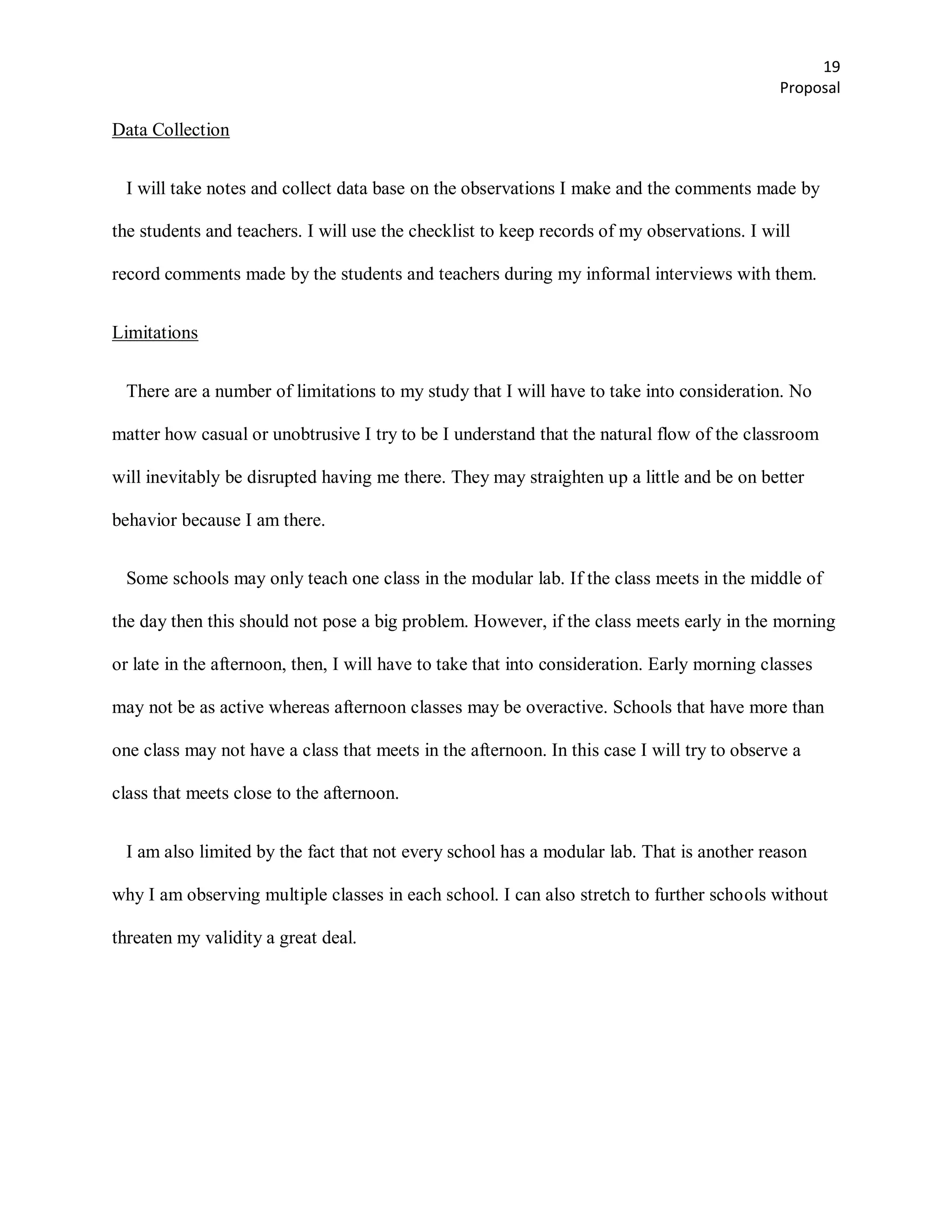 19
                                                                                             Proposal

Data Collection


 I will take notes and collect data base on the observations I make and the comments made by

the students and teachers. I will use the checklist to keep records of my observations. I will

record comments made by the students and teachers during my informal interviews with them.


Limitations


 There are a number of limitations to my study that I will have to take into consideration. No

matter how casual or unobtrusive I try to be I understand that the natural flow of the classroom

will inevitably be disrupted having me there. They may straighten up a little and be on better

behavior because I am there.


 Some schools may only teach one class in the modular lab. If the class meets in the middle of

the day then this should not pose a big problem. However, if the class meets early in the morning

or late in the afternoon, then, I will have to take that into consideration. Early morning classes

may not be as active whereas afternoon classes may be overactive. Schools that have more than

one class may not have a class that meets in the afternoon. In this case I will try to observe a

class that meets close to the afternoon.


 I am also limited by the fact that not every school has a modular lab. That is another reason

why I am observing multiple classes in each school. I can also stretch to further schools without

threaten my validity a great deal.
 