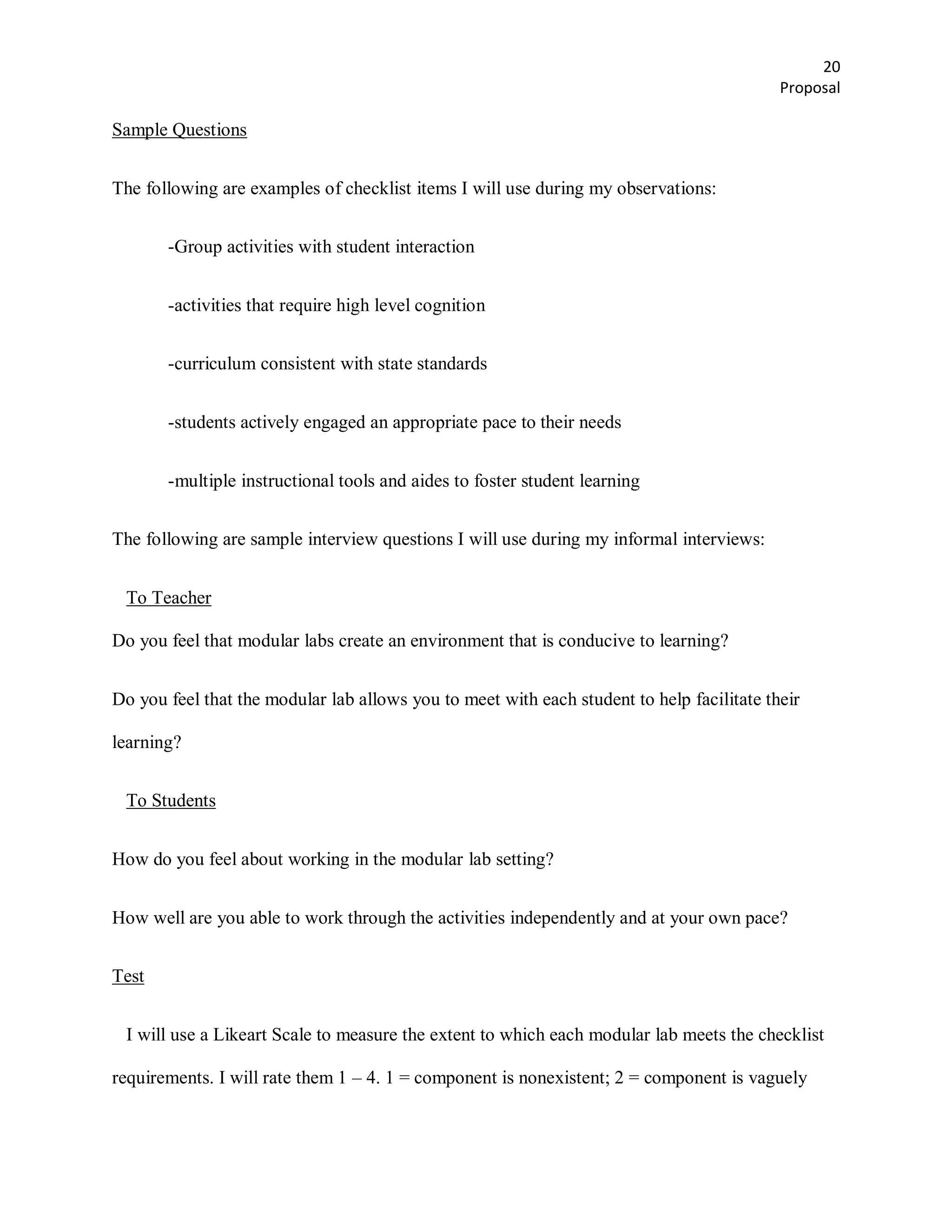 20
                                                                                           Proposal

Sample Questions


The following are examples of checklist items I will use during my observations:


       -Group activities with student interaction


       -activities that require high level cognition


       -curriculum consistent with state standards


       -students actively engaged an appropriate pace to their needs


       -multiple instructional tools and aides to foster student learning


The following are sample interview questions I will use during my informal interviews:


 To Teacher

Do you feel that modular labs create an environment that is conducive to learning?


Do you feel that the modular lab allows you to meet with each student to help facilitate their

learning?


 To Students


How do you feel about working in the modular lab setting?


How well are you able to work through the activities independently and at your own pace?


Test


 I will use a Likeart Scale to measure the extent to which each modular lab meets the checklist

requirements. I will rate them 1 – 4. 1 = component is nonexistent; 2 = component is vaguely
 