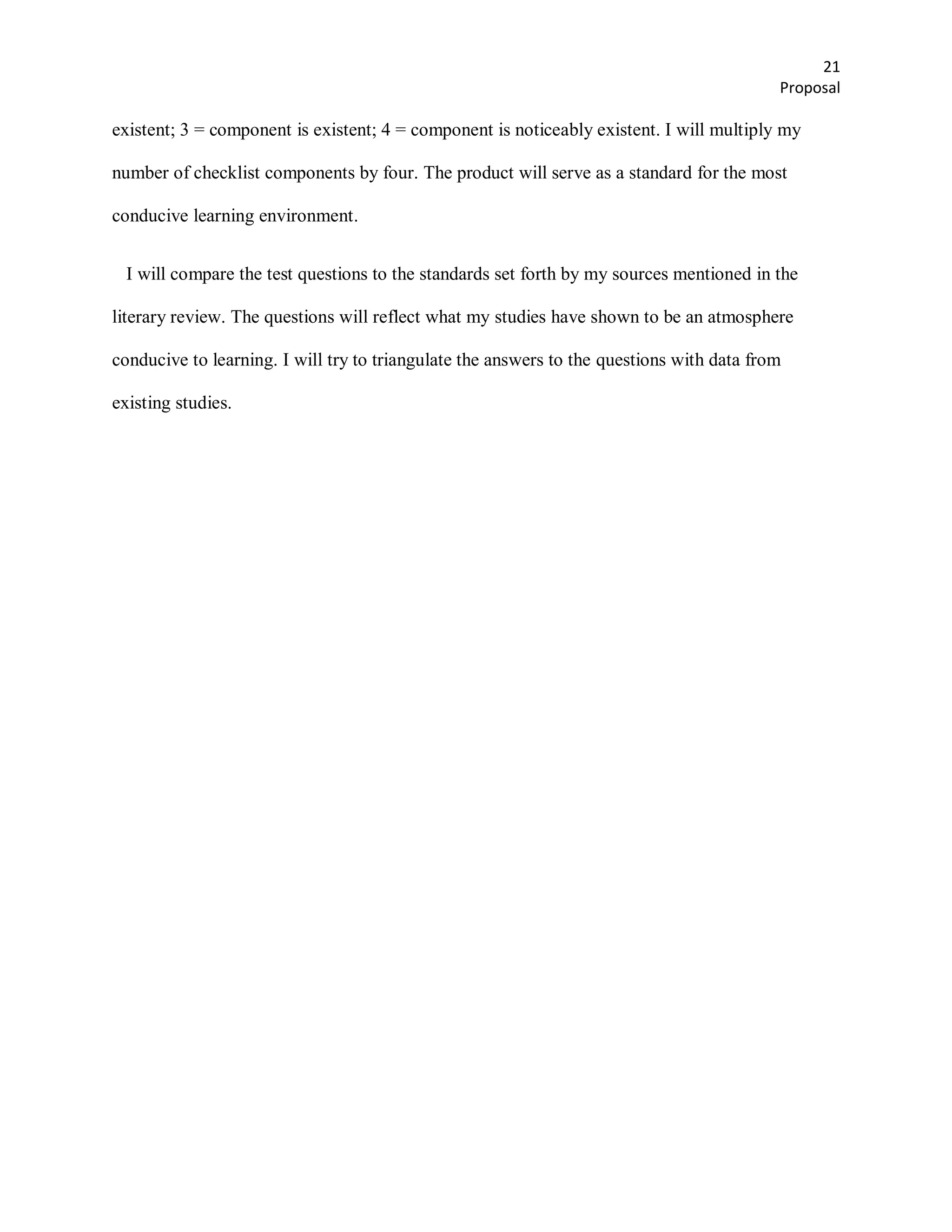21
                                                                                           Proposal

existent; 3 = component is existent; 4 = component is noticeably existent. I will multiply my

number of checklist components by four. The product will serve as a standard for the most

conducive learning environment.


  I will compare the test questions to the standards set forth by my sources mentioned in the

literary review. The questions will reflect what my studies have shown to be an atmosphere

conducive to learning. I will try to triangulate the answers to the questions with data from

existing studies.
 
