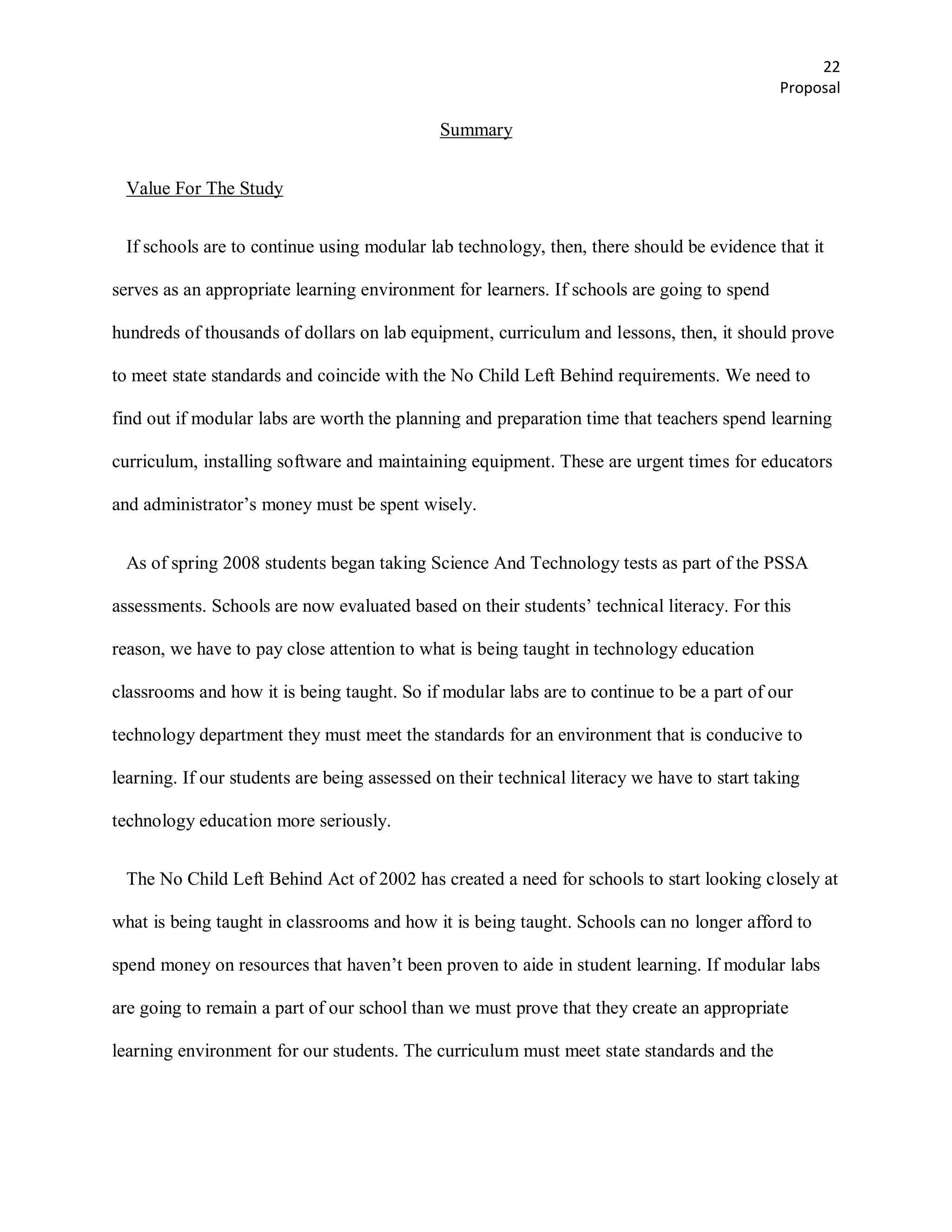 22
                                                                                             Proposal

                                             Summary


 Value For The Study


 If schools are to continue using modular lab technology, then, there should be evidence that it

serves as an appropriate learning environment for learners. If schools are going to spend

hundreds of thousands of dollars on lab equipment, curriculum and lessons, then, it should prove

to meet state standards and coincide with the No Child Left Behind requirements. We need to

find out if modular labs are worth the planning and preparation time that teachers spend learning

curriculum, installing software and maintaining equipment. These are urgent times for educators

and administrator’s money must be spent wisely.


 As of spring 2008 students began taking Science And Technology tests as part of the PSSA

assessments. Schools are now evaluated based on their students’ technical literacy. For this

reason, we have to pay close attention to what is being taught in technology education

classrooms and how it is being taught. So if modular labs are to continue to be a part of our

technology department they must meet the standards for an environment that is conducive to

learning. If our students are being assessed on their technical literacy we have to start taking

technology education more seriously.


 The No Child Left Behind Act of 2002 has created a need for schools to start looking closely at

what is being taught in classrooms and how it is being taught. Schools can no longer afford to

spend money on resources that haven’t been proven to aide in student learning. If modular labs

are going to remain a part of our school than we must prove that they create an appropriate

learning environment for our students. The curriculum must meet state standards and the
 