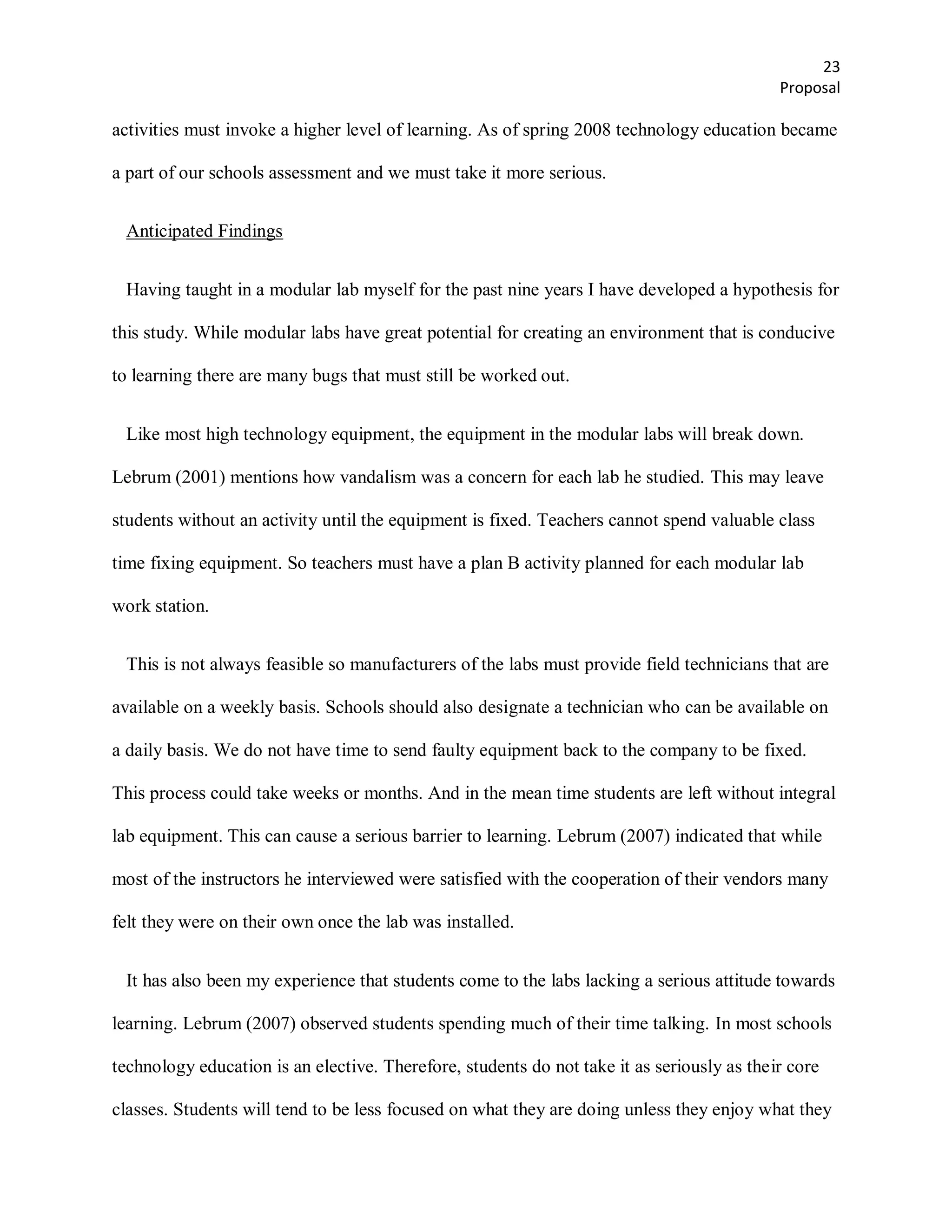 23
                                                                                            Proposal

activities must invoke a higher level of learning. As of spring 2008 technology education became

a part of our schools assessment and we must take it more serious.


 Anticipated Findings


 Having taught in a modular lab myself for the past nine years I have developed a hypothesis for

this study. While modular labs have great potential for creating an environment that is conducive

to learning there are many bugs that must still be worked out.


 Like most high technology equipment, the equipment in the modular labs will break down.

Lebrum (2001) mentions how vandalism was a concern for each lab he studied. This may leave

students without an activity until the equipment is fixed. Teachers cannot spend valuable class

time fixing equipment. So teachers must have a plan B activity planned for each modular lab

work station.


 This is not always feasible so manufacturers of the labs must provide field technicians that are

available on a weekly basis. Schools should also designate a technician who can be available on

a daily basis. We do not have time to send faulty equipment back to the company to be fixed.

This process could take weeks or months. And in the mean time students are left without integral

lab equipment. This can cause a serious barrier to learning. Lebrum (2007) indicated that while

most of the instructors he interviewed were satisfied with the cooperation of their vendors many

felt they were on their own once the lab was installed.


 It has also been my experience that students come to the labs lacking a serious attitude towards

learning. Lebrum (2007) observed students spending much of their time talking. In most schools

technology education is an elective. Therefore, students do not take it as seriously as their core

classes. Students will tend to be less focused on what they are doing unless they enjoy what they
 