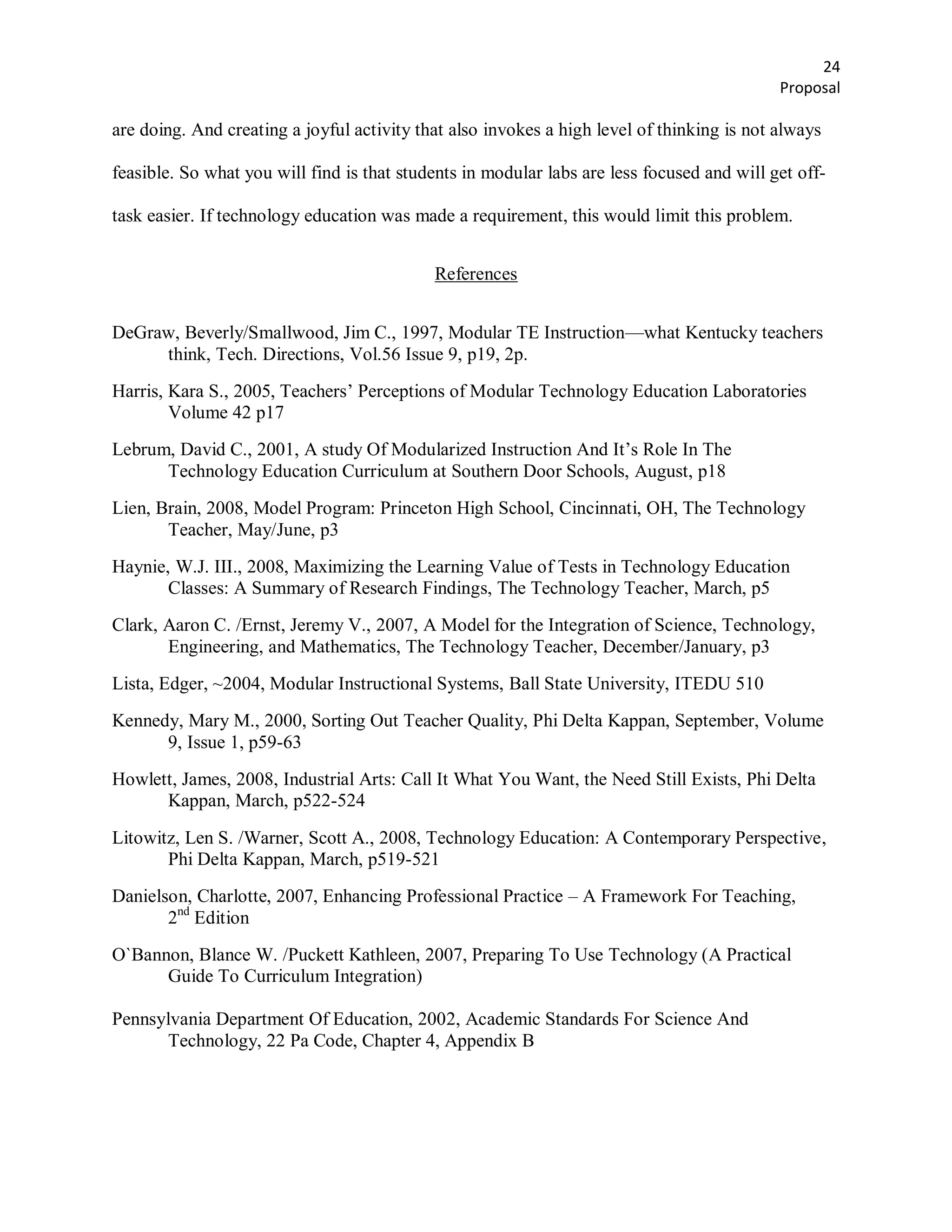 24
                                                                                            Proposal

are doing. And creating a joyful activity that also invokes a high level of thinking is not always

feasible. So what you will find is that students in modular labs are less focused and will get off-

task easier. If technology education was made a requirement, this would limit this problem.


                                            References


DeGraw, Beverly/Smallwood, Jim C., 1997, Modular TE Instruction—what Kentucky teachers
     think, Tech. Directions, Vol.56 Issue 9, p19, 2p.
Harris, Kara S., 2005, Teachers’ Perceptions of Modular Technology Education Laboratories
        Volume 42 p17
Lebrum, David C., 2001, A study Of Modularized Instruction And It’s Role In The
      Technology Education Curriculum at Southern Door Schools, August, p18
Lien, Brain, 2008, Model Program: Princeton High School, Cincinnati, OH, The Technology
       Teacher, May/June, p3
Haynie, W.J. III., 2008, Maximizing the Learning Value of Tests in Technology Education
       Classes: A Summary of Research Findings, The Technology Teacher, March, p5
Clark, Aaron C. /Ernst, Jeremy V., 2007, A Model for the Integration of Science, Technology,
       Engineering, and Mathematics, The Technology Teacher, December/January, p3
Lista, Edger, ~2004, Modular Instructional Systems, Ball State University, ITEDU 510
Kennedy, Mary M., 2000, Sorting Out Teacher Quality, Phi Delta Kappan, September, Volume
      9, Issue 1, p59-63
Howlett, James, 2008, Industrial Arts: Call It What You Want, the Need Still Exists, Phi Delta
      Kappan, March, p522-524

Litowitz, Len S. /Warner, Scott A., 2008, Technology Education: A Contemporary Perspective,
       Phi Delta Kappan, March, p519-521
Danielson, Charlotte, 2007, Enhancing Professional Practice – A Framework For Teaching,
       2nd Edition
O`Bannon, Blance W. /Puckett Kathleen, 2007, Preparing To Use Technology (A Practical
      Guide To Curriculum Integration)

Pennsylvania Department Of Education, 2002, Academic Standards For Science And
      Technology, 22 Pa Code, Chapter 4, Appendix B
 