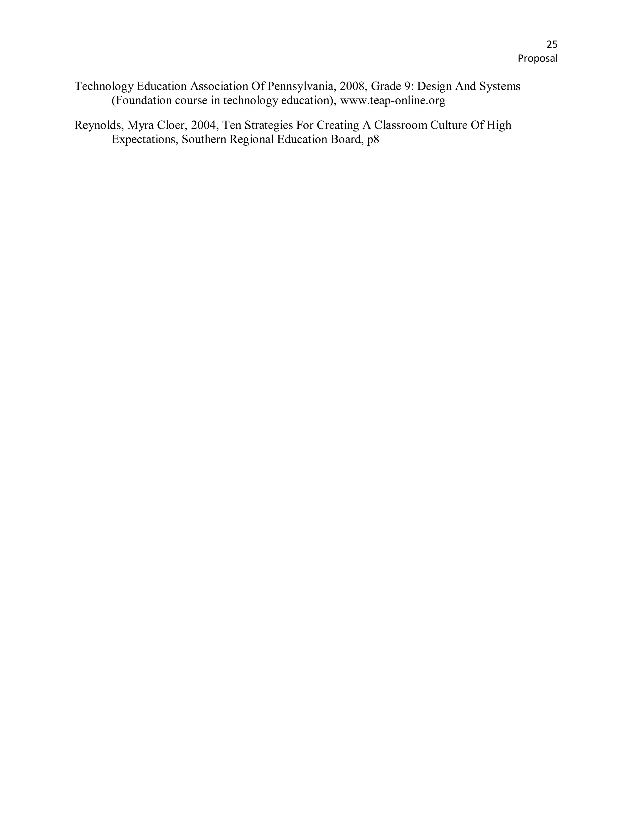 25
                                                                                      Proposal

Technology Education Association Of Pennsylvania, 2008, Grade 9: Design And Systems
      (Foundation course in technology education), www.teap-online.org

Reynolds, Myra Cloer, 2004, Ten Strategies For Creating A Classroom Culture Of High
      Expectations, Southern Regional Education Board, p8
 