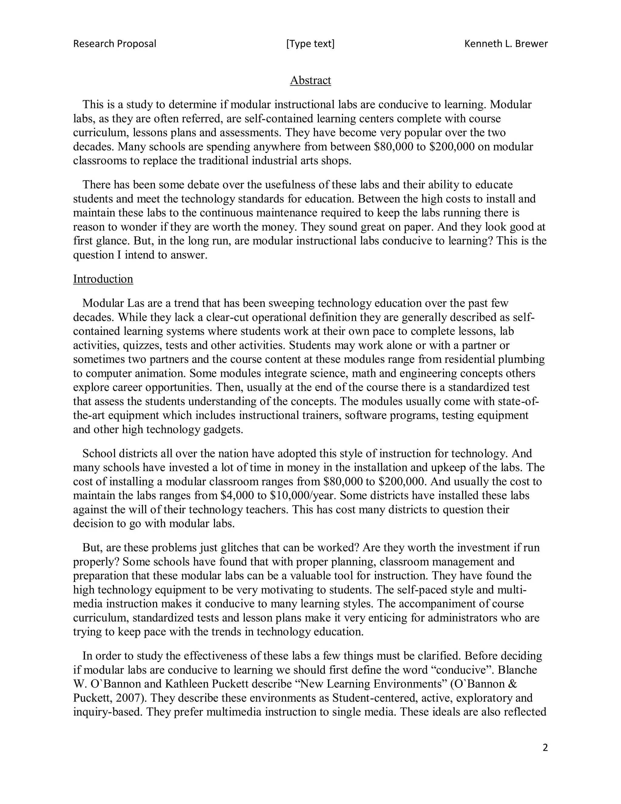 Research Proposal                            [Type text]                           Kenneth L. Brewer


                                              Abstract
  This is a study to determine if modular instructional labs are conducive to learning. Modular
labs, as they are often referred, are self-contained learning centers complete with course
curriculum, lessons plans and assessments. They have become very popular over the two
decades. Many schools are spending anywhere from between $80,000 to $200,000 on modular
classrooms to replace the traditional industrial arts shops.
   There has been some debate over the usefulness of these labs and their ability to educate
students and meet the technology standards for education. Between the high costs to install and
maintain these labs to the continuous maintenance required to keep the labs running there is
reason to wonder if they are worth the money. They sound great on paper. And they look good at
first glance. But, in the long run, are modular instructional labs conducive to learning? This is the
question I intend to answer.
Introduction
  Modular Las are a trend that has been sweeping technology education over the past few
decades. While they lack a clear-cut operational definition they are generally described as self-
contained learning systems where students work at their own pace to complete lessons, lab
activities, quizzes, tests and other activities. Students may work alone or with a partner or
sometimes two partners and the course content at these modules range from residential plumbing
to computer animation. Some modules integrate science, math and engineering concepts others
explore career opportunities. Then, usually at the end of the course there is a standardized test
that assess the students understanding of the concepts. The modules usually come with state-of-
the-art equipment which includes instructional trainers, software programs, testing equipment
and other high technology gadgets.
  School districts all over the nation have adopted this style of instruction for technology. And
many schools have invested a lot of time in money in the installation and upkeep of the labs. The
cost of installing a modular classroom ranges from $80,000 to $200,000. And usually the cost to
maintain the labs ranges from $4,000 to $10,000/year. Some districts have installed these labs
against the will of their technology teachers. This has cost many districts to question their
decision to go with modular labs.
  But, are these problems just glitches that can be worked? Are they worth the investment if run
properly? Some schools have found that with proper planning, classroom management and
preparation that these modular labs can be a valuable tool for instruction. They have found the
high technology equipment to be very motivating to students. The self-paced style and multi-
media instruction makes it conducive to many learning styles. The accompaniment of course
curriculum, standardized tests and lesson plans make it very enticing for administrators who are
trying to keep pace with the trends in technology education.
   In order to study the effectiveness of these labs a few things must be clarified. Before deciding
if modular labs are conducive to learning we should first define the word “conducive”. Blanche
W. O`Bannon and Kathleen Puckett describe “New Learning Environments” (O`Bannon &
Puckett, 2007). They describe these environments as Student-centered, active, exploratory and
inquiry-based. They prefer multimedia instruction to single media. These ideals are also reflected

                                                                                                    2
 