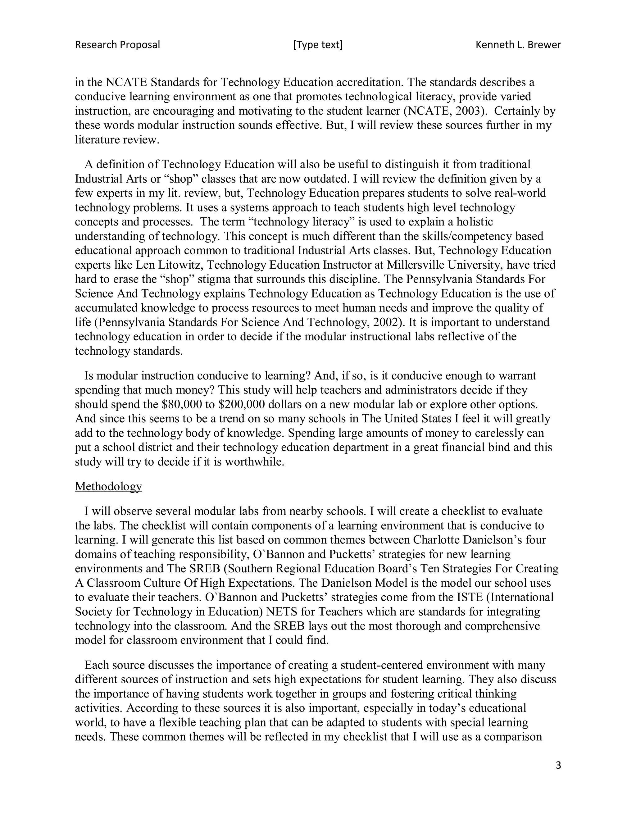 Research Proposal                           [Type text]                           Kenneth L. Brewer


in the NCATE Standards for Technology Education accreditation. The standards describes a
conducive learning environment as one that promotes technological literacy, provide varied
instruction, are encouraging and motivating to the student learner (NCATE, 2003). Certainly by
these words modular instruction sounds effective. But, I will review these sources further in my
literature review.
   A definition of Technology Education will also be useful to distinguish it from traditional
Industrial Arts or “shop” classes that are now outdated. I will review the definition given by a
few experts in my lit. review, but, Technology Education prepares students to solve real-world
technology problems. It uses a systems approach to teach students high level technology
concepts and processes. The term “technology literacy” is used to explain a holistic
understanding of technology. This concept is much different than the skills/competency based
educational approach common to traditional Industrial Arts classes. But, Technology Education
experts like Len Litowitz, Technology Education Instructor at Millersville University, have tried
hard to erase the “shop” stigma that surrounds this discipline. The Pennsylvania Standards For
Science And Technology explains Technology Education as Technology Education is the use of
accumulated knowledge to process resources to meet human needs and improve the quality of
life (Pennsylvania Standards For Science And Technology, 2002). It is important to understand
technology education in order to decide if the modular instructional labs reflective of the
technology standards.
  Is modular instruction conducive to learning? And, if so, is it conducive enough to warrant
spending that much money? This study will help teachers and administrators decide if they
should spend the $80,000 to $200,000 dollars on a new modular lab or explore other options.
And since this seems to be a trend on so many schools in The United States I feel it will greatly
add to the technology body of knowledge. Spending large amounts of money to carelessly can
put a school district and their technology education department in a great financial bind and this
study will try to decide if it is worthwhile.
Methodology
  I will observe several modular labs from nearby schools. I will create a checklist to evaluate
the labs. The checklist will contain components of a learning environment that is conducive to
learning. I will generate this list based on common themes between Charlotte Danielson’s four
domains of teaching responsibility, O`Bannon and Pucketts’ strategies for new learning
environments and The SREB (Southern Regional Education Board’s Ten Strategies For Creating
A Classroom Culture Of High Expectations. The Danielson Model is the model our school uses
to evaluate their teachers. O`Bannon and Pucketts’ strategies come from the ISTE (International
Society for Technology in Education) NETS for Teachers which are standards for integrating
technology into the classroom. And the SREB lays out the most thorough and comprehensive
model for classroom environment that I could find.

  Each source discusses the importance of creating a student-centered environment with many
different sources of instruction and sets high expectations for student learning. They also discuss
the importance of having students work together in groups and fostering critical thinking
activities. According to these sources it is also important, especially in today’s educational
world, to have a flexible teaching plan that can be adapted to students with special learning
needs. These common themes will be reflected in my checklist that I will use as a comparison

                                                                                                     3
 