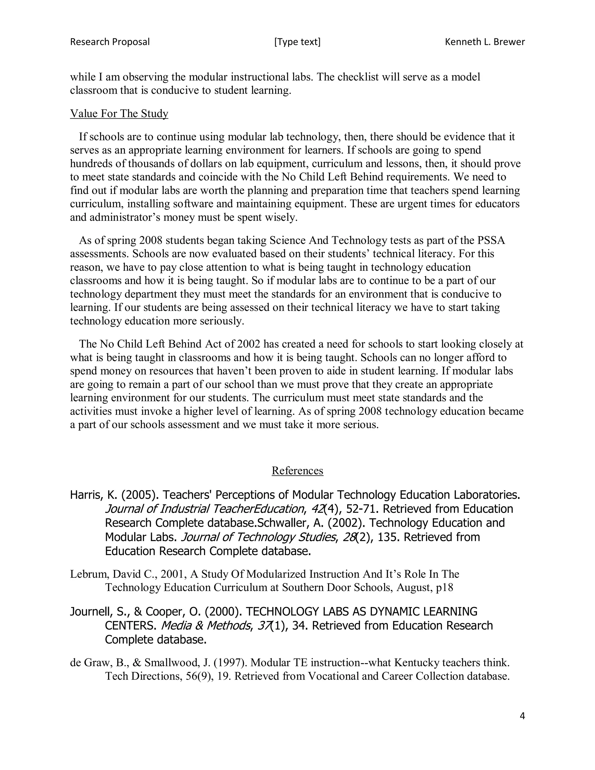Research Proposal                           [Type text]                           Kenneth L. Brewer


while I am observing the modular instructional labs. The checklist will serve as a model
classroom that is conducive to student learning.

Value For The Study
  If schools are to continue using modular lab technology, then, there should be evidence that it
serves as an appropriate learning environment for learners. If schools are going to spend
hundreds of thousands of dollars on lab equipment, curriculum and lessons, then, it should prove
to meet state standards and coincide with the No Child Left Behind requirements. We need to
find out if modular labs are worth the planning and preparation time that teachers spend learning
curriculum, installing software and maintaining equipment. These are urgent times for educators
and administrator’s money must be spent wisely.
  As of spring 2008 students began taking Science And Technology tests as part of the PSSA
assessments. Schools are now evaluated based on their students’ technical literacy. For this
reason, we have to pay close attention to what is being taught in technology education
classrooms and how it is being taught. So if modular labs are to continue to be a part of our
technology department they must meet the standards for an environment that is conducive to
learning. If our students are being assessed on their technical literacy we have to start taking
technology education more seriously.
  The No Child Left Behind Act of 2002 has created a need for schools to start looking closely at
what is being taught in classrooms and how it is being taught. Schools can no longer afford to
spend money on resources that haven’t been proven to aide in student learning. If modular labs
are going to remain a part of our school than we must prove that they create an appropriate
learning environment for our students. The curriculum must meet state standards and the
activities must invoke a higher level of learning. As of spring 2008 technology education became
a part of our schools assessment and we must take it more serious.


                                            References

Harris, K. (2005). Teachers' Perceptions of Modular Technology Education Laboratories.
       Journal of Industrial TeacherEducation, 42(4), 52-71. Retrieved from Education
       Research Complete database.Schwaller, A. (2002). Technology Education and
       Modular Labs. Journal of Technology Studies, 28(2), 135. Retrieved from
       Education Research Complete database.
Lebrum, David C., 2001, A Study Of Modularized Instruction And It’s Role In The
      Technology Education Curriculum at Southern Door Schools, August, p18

Journell, S., & Cooper, O. (2000). TECHNOLOGY LABS AS DYNAMIC LEARNING
      CENTERS. Media & Methods, 37(1), 34. Retrieved from Education Research
      Complete database.
de Graw, B., & Smallwood, J. (1997). Modular TE instruction--what Kentucky teachers think.
      Tech Directions, 56(9), 19. Retrieved from Vocational and Career Collection database.


                                                                                                   4
 