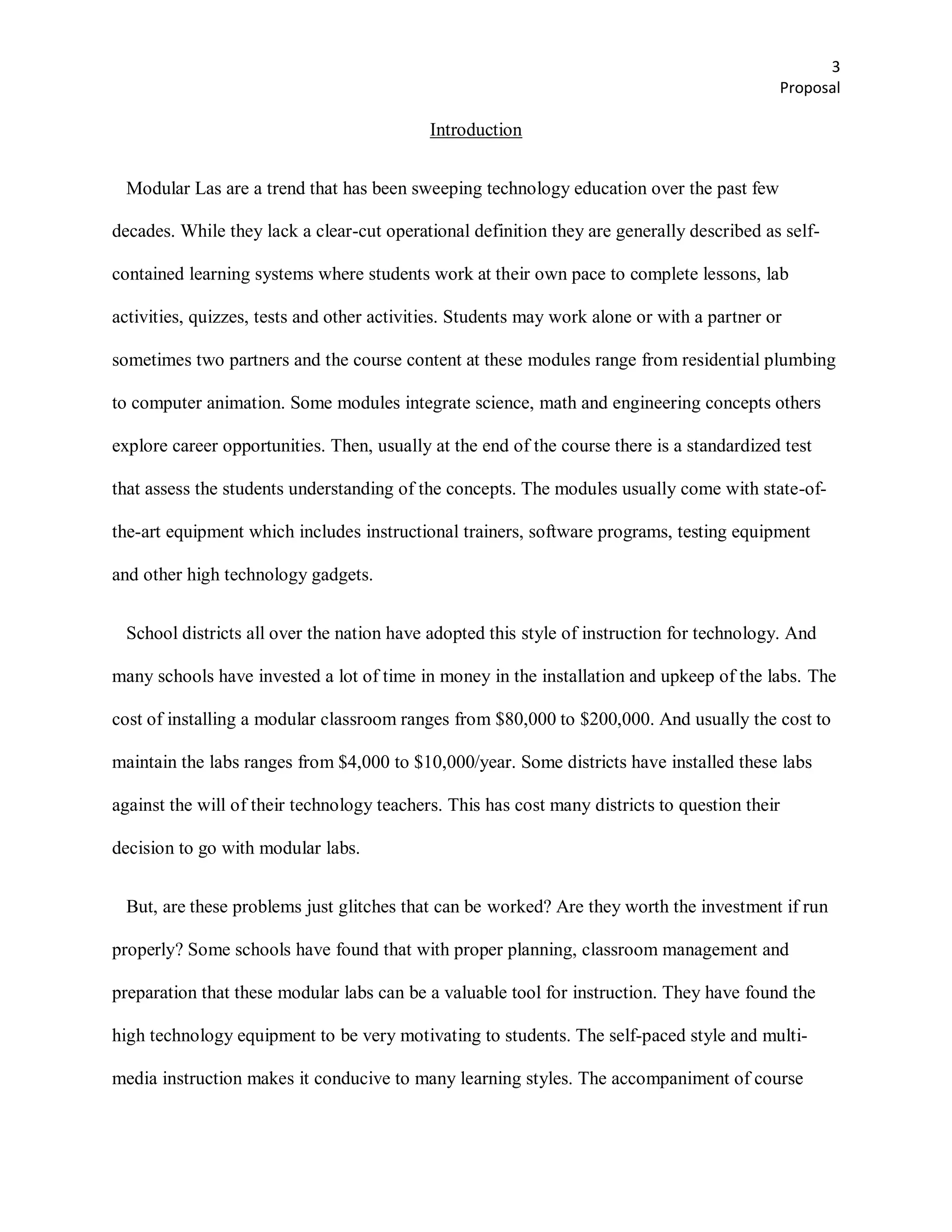 3
                                                                                                Proposal

                                            Introduction


 Modular Las are a trend that has been sweeping technology education over the past few

decades. While they lack a clear-cut operational definition they are generally described as self-

contained learning systems where students work at their own pace to complete lessons, lab

activities, quizzes, tests and other activities. Students may work alone or with a partner or

sometimes two partners and the course content at these modules range from residential plumbing

to computer animation. Some modules integrate science, math and engineering concepts others

explore career opportunities. Then, usually at the end of the course there is a standardized test

that assess the students understanding of the concepts. The modules usually come with state-of-

the-art equipment which includes instructional trainers, software programs, testing equipment

and other high technology gadgets.


 School districts all over the nation have adopted this style of instruction for technology. And

many schools have invested a lot of time in money in the installation and upkeep of the labs. The

cost of installing a modular classroom ranges from $80,000 to $200,000. And usually the cost to

maintain the labs ranges from $4,000 to $10,000/year. Some districts have installed these labs

against the will of their technology teachers. This has cost many districts to question their

decision to go with modular labs.


 But, are these problems just glitches that can be worked? Are they worth the investment if run

properly? Some schools have found that with proper planning, classroom management and

preparation that these modular labs can be a valuable tool for instruction. They have found the

high technology equipment to be very motivating to students. The self-paced style and multi-

media instruction makes it conducive to many learning styles. The accompaniment of course
 