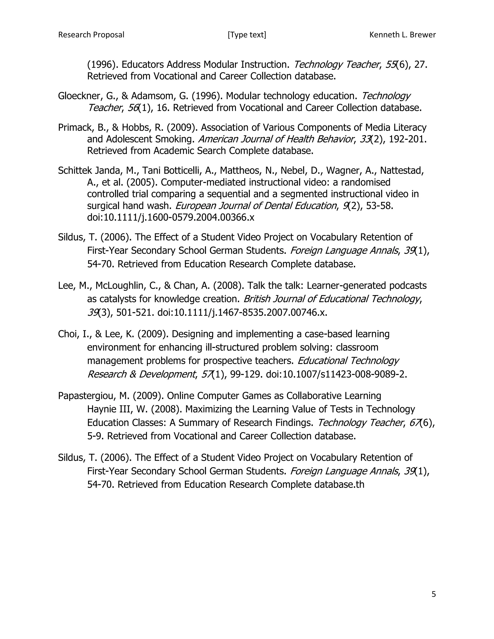 Research Proposal                       [Type text]                       Kenneth L. Brewer


       (1996). Educators Address Modular Instruction. Technology Teacher, 55(6), 27.
       Retrieved from Vocational and Career Collection database.

Gloeckner, G., & Adamsom, G. (1996). Modular technology education. Technology
      Teacher, 56(1), 16. Retrieved from Vocational and Career Collection database.
Primack, B., & Hobbs, R. (2009). Association of Various Components of Media Literacy
      and Adolescent Smoking. American Journal of Health Behavior, 33(2), 192-201.
      Retrieved from Academic Search Complete database.

Schittek Janda, M., Tani Botticelli, A., Mattheos, N., Nebel, D., Wagner, A., Nattestad,
       A., et al. (2005). Computer-mediated instructional video: a randomised
       controlled trial comparing a sequential and a segmented instructional video in
       surgical hand wash. European Journal of Dental Education, 9(2), 53-58.
       doi:10.1111/j.1600-0579.2004.00366.x

Sildus, T. (2006). The Effect of a Student Video Project on Vocabulary Retention of
       First-Year Secondary School German Students. Foreign Language Annals, 39(1),
       54-70. Retrieved from Education Research Complete database.

Lee, M., McLoughlin, C., & Chan, A. (2008). Talk the talk: Learner-generated podcasts
      as catalysts for knowledge creation. British Journal of Educational Technology,
      39(3), 501-521. doi:10.1111/j.1467-8535.2007.00746.x.

Choi, I., & Lee, K. (2009). Designing and implementing a case-based learning
       environment for enhancing ill-structured problem solving: classroom
       management problems for prospective teachers. Educational Technology
       Research & Development, 57(1), 99-129. doi:10.1007/s11423-008-9089-2.

Papastergiou, M. (2009). Online Computer Games as Collaborative Learning
      Haynie III, W. (2008). Maximizing the Learning Value of Tests in Technology
      Education Classes: A Summary of Research Findings. Technology Teacher, 67(6),
      5-9. Retrieved from Vocational and Career Collection database.

Sildus, T. (2006). The Effect of a Student Video Project on Vocabulary Retention of
       First-Year Secondary School German Students. Foreign Language Annals, 39(1),
       54-70. Retrieved from Education Research Complete database.th




                                                                                           5
 
