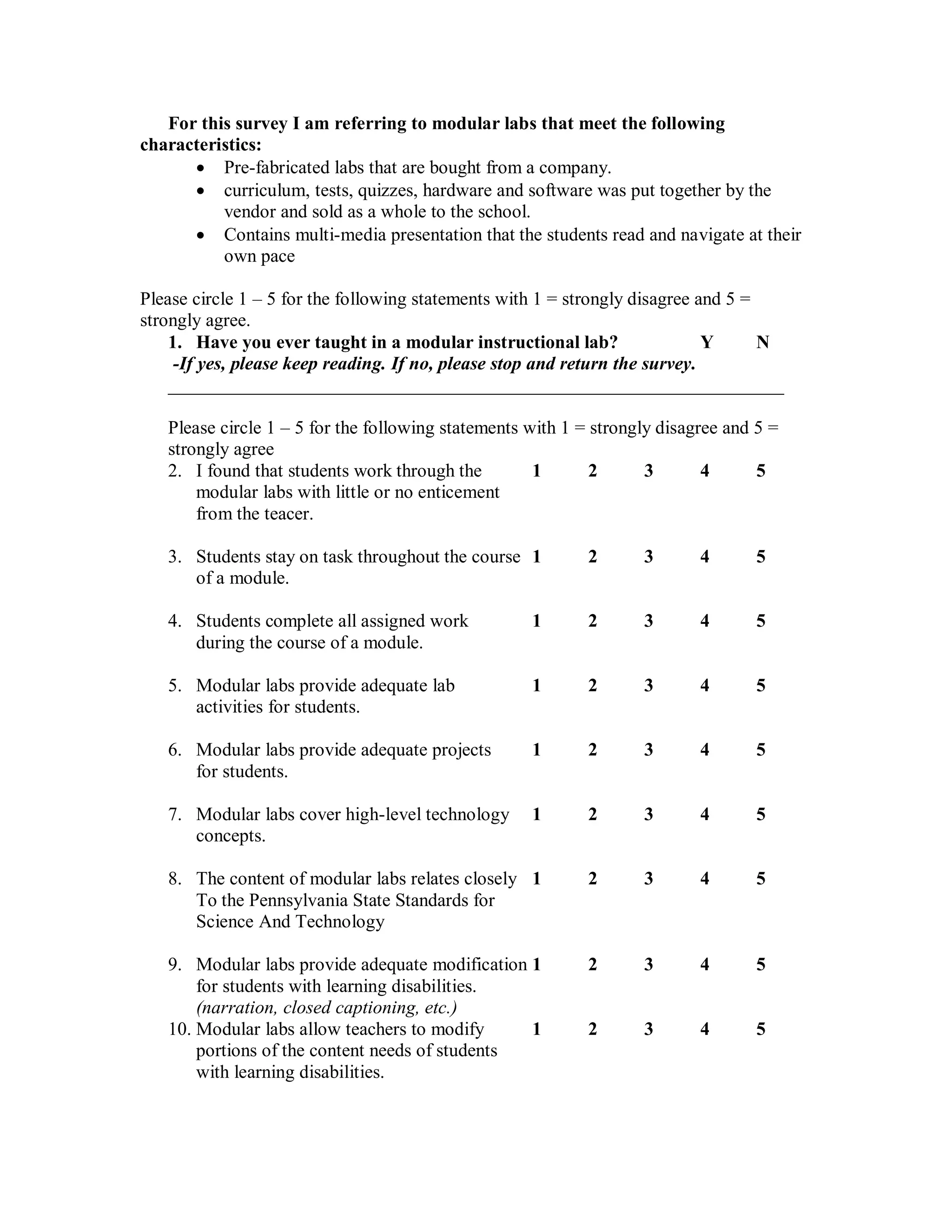 For this survey I am referring to modular labs that meet the following
characteristics:
       Pre-fabricated labs that are bought from a company.
       curriculum, tests, quizzes, hardware and software was put together by the
          vendor and sold as a whole to the school.
       Contains multi-media presentation that the students read and navigate at their
          own pace

Please circle 1 – 5 for the following statements with 1 = strongly disagree and 5 =
strongly agree.
    1. Have you ever taught in a modular instructional lab?                  Y      N
     -If yes, please keep reading. If no, please stop and return the survey.
    __________________________________________________________________

   Please circle 1 – 5 for the following statements with 1 = strongly disagree and 5 =
   strongly agree
   2. I found that students work through the         1       2      3       4      5
       modular labs with little or no enticement
       from the teacer.

   3. Students stay on task throughout the course 1         2      3       4      5
      of a module.

   4. Students complete all assigned work           1       2      3       4      5
      during the course of a module.

   5. Modular labs provide adequate lab             1       2      3       4      5
      activities for students.

   6. Modular labs provide adequate projects        1       2      3       4      5
      for students.

   7. Modular labs cover high-level technology      1       2      3       4      5
      concepts.

   8. The content of modular labs relates closely 1         2      3       4      5
      To the Pennsylvania State Standards for
      Science And Technology

   9. Modular labs provide adequate modification 1          2      3       4      5
       for students with learning disabilities.
       (narration, closed captioning, etc.)
   10. Modular labs allow teachers to modify     1          2      3       4      5
       portions of the content needs of students
       with learning disabilities.
 