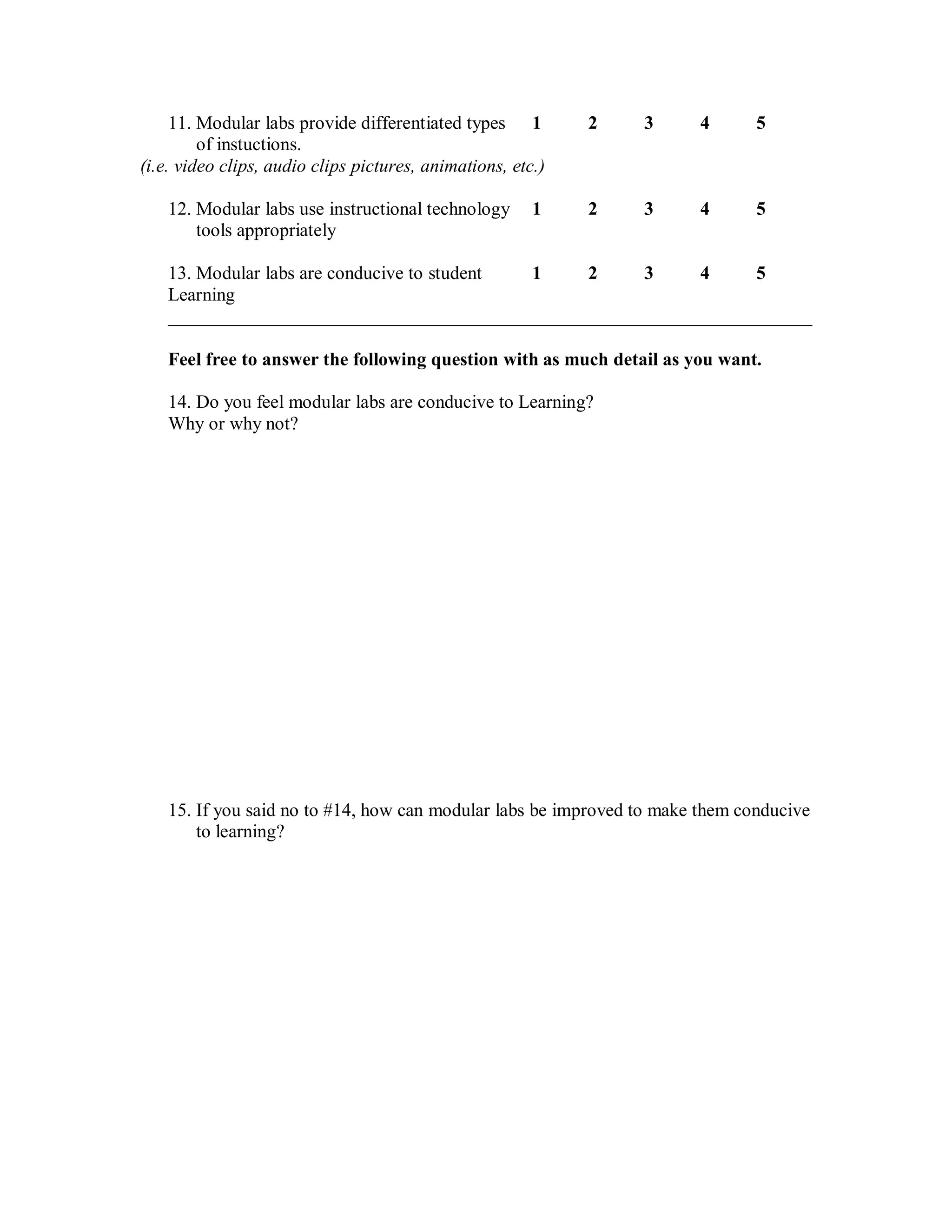 11. Modular labs provide differentiated types 1         2   3     4       5
         of instuctions.
(i.e. video clips, audio clips pictures, animations, etc.)

    12. Modular labs use instructional technology       1    2   3     4       5
        tools appropriately

    13. Modular labs are conducive to student 1  2     3     4     5
    Learning
    _____________________________________________________________________

    Feel free to answer the following question with as much detail as you want.

    14. Do you feel modular labs are conducive to Learning?
    Why or why not?




    15. If you said no to #14, how can modular labs be improved to make them conducive
        to learning?
 