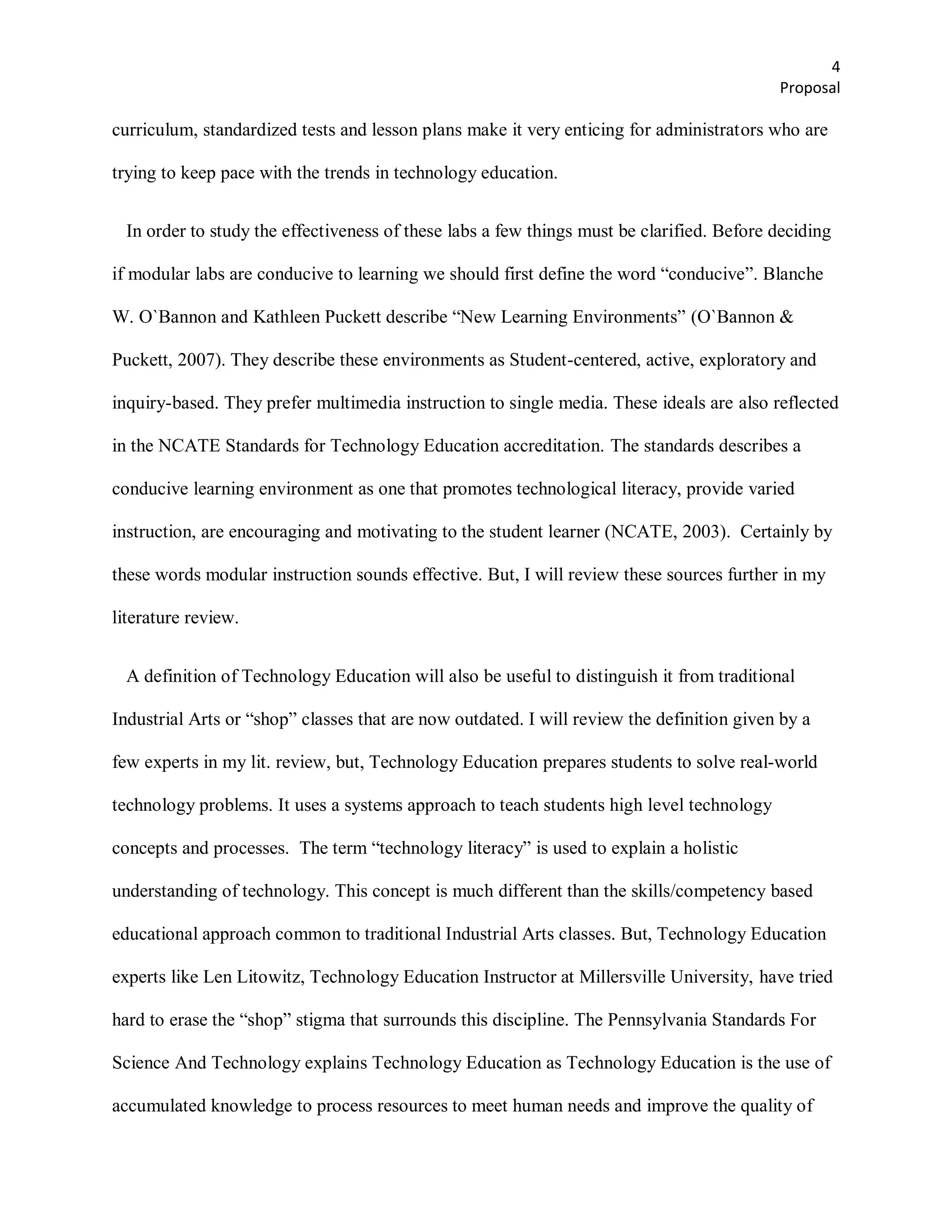 4
                                                                                           Proposal

curriculum, standardized tests and lesson plans make it very enticing for administrators who are

trying to keep pace with the trends in technology education.


  In order to study the effectiveness of these labs a few things must be clarified. Before deciding

if modular labs are conducive to learning we should first define the word ―conducive‖. Blanche

W. O`Bannon and Kathleen Puckett describe ―New Learning Environments‖ (O`Bannon &

Puckett, 2007). They describe these environments as Student-centered, active, exploratory and

inquiry-based. They prefer multimedia instruction to single media. These ideals are also reflected

in the NCATE Standards for Technology Education accreditation. The standards describes a

conducive learning environment as one that promotes technological literacy, provide varied

instruction, are encouraging and motivating to the student learner (NCATE, 2003). Certainly by

these words modular instruction sounds effective. But, I will review these sources further in my

literature review.


  A definition of Technology Education will also be useful to distinguish it from traditional

Industrial Arts or ―shop‖ classes that are now outdated. I will review the definition given by a

few experts in my lit. review, but, Technology Education prepares students to solve real-world

technology problems. It uses a systems approach to teach students high level technology

concepts and processes. The term ―technology literacy‖ is used to explain a holistic

understanding of technology. This concept is much different than the skills/competency based

educational approach common to traditional Industrial Arts classes. But, Technology Education

experts like Len Litowitz, Technology Education Instructor at Millersville University, have tried

hard to erase the ―shop‖ stigma that surrounds this discipline. The Pennsylvania Standards For

Science And Technology explains Technology Education as Technology Education is the use of

accumulated knowledge to process resources to meet human needs and improve the quality of
 