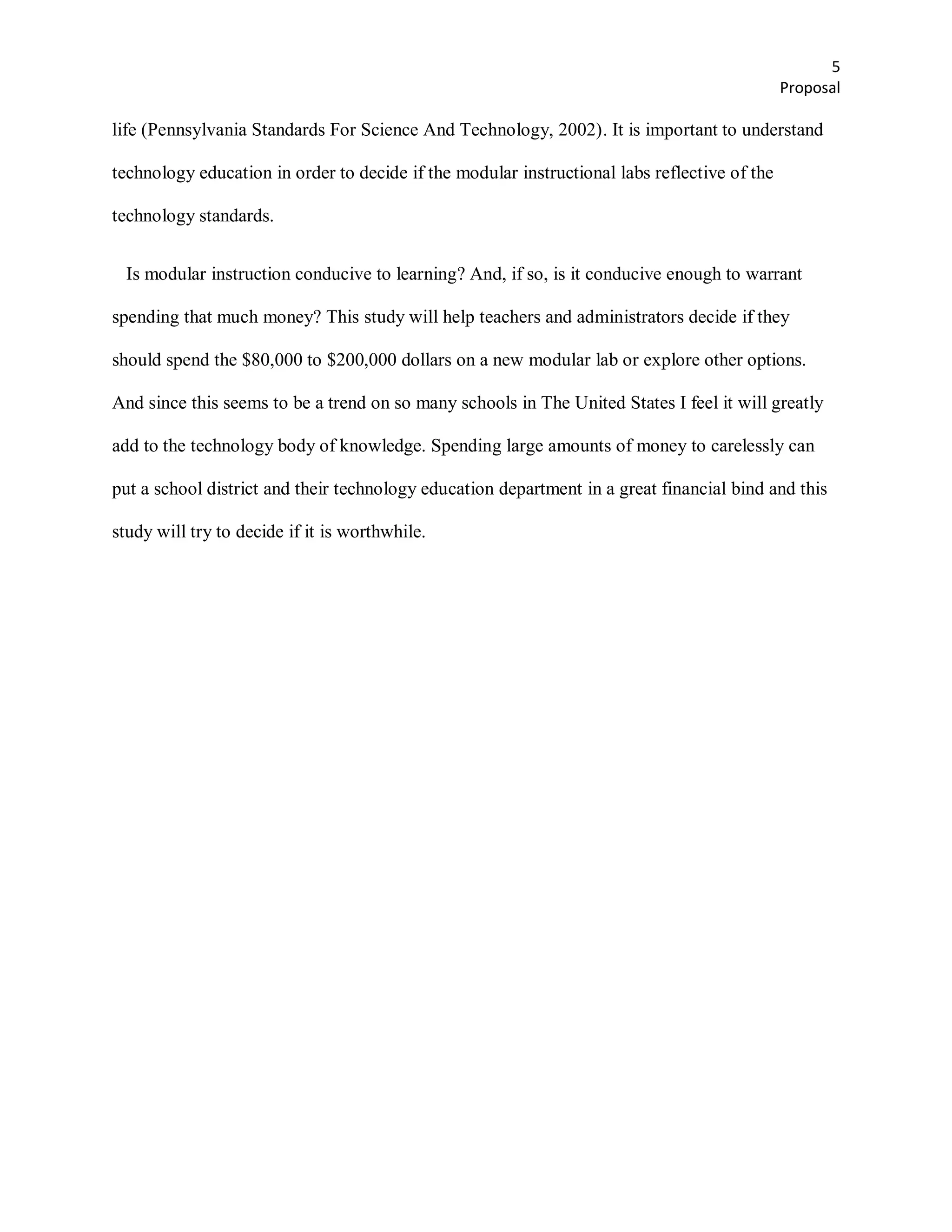 5
                                                                                              Proposal

life (Pennsylvania Standards For Science And Technology, 2002). It is important to understand

technology education in order to decide if the modular instructional labs reflective of the

technology standards.


  Is modular instruction conducive to learning? And, if so, is it conducive enough to warrant

spending that much money? This study will help teachers and administrators decide if they

should spend the $80,000 to $200,000 dollars on a new modular lab or explore other options.

And since this seems to be a trend on so many schools in The United States I feel it will greatly

add to the technology body of knowledge. Spending large amounts of money to carelessly can

put a school district and their technology education department in a great financial bind and this

study will try to decide if it is worthwhile.
 