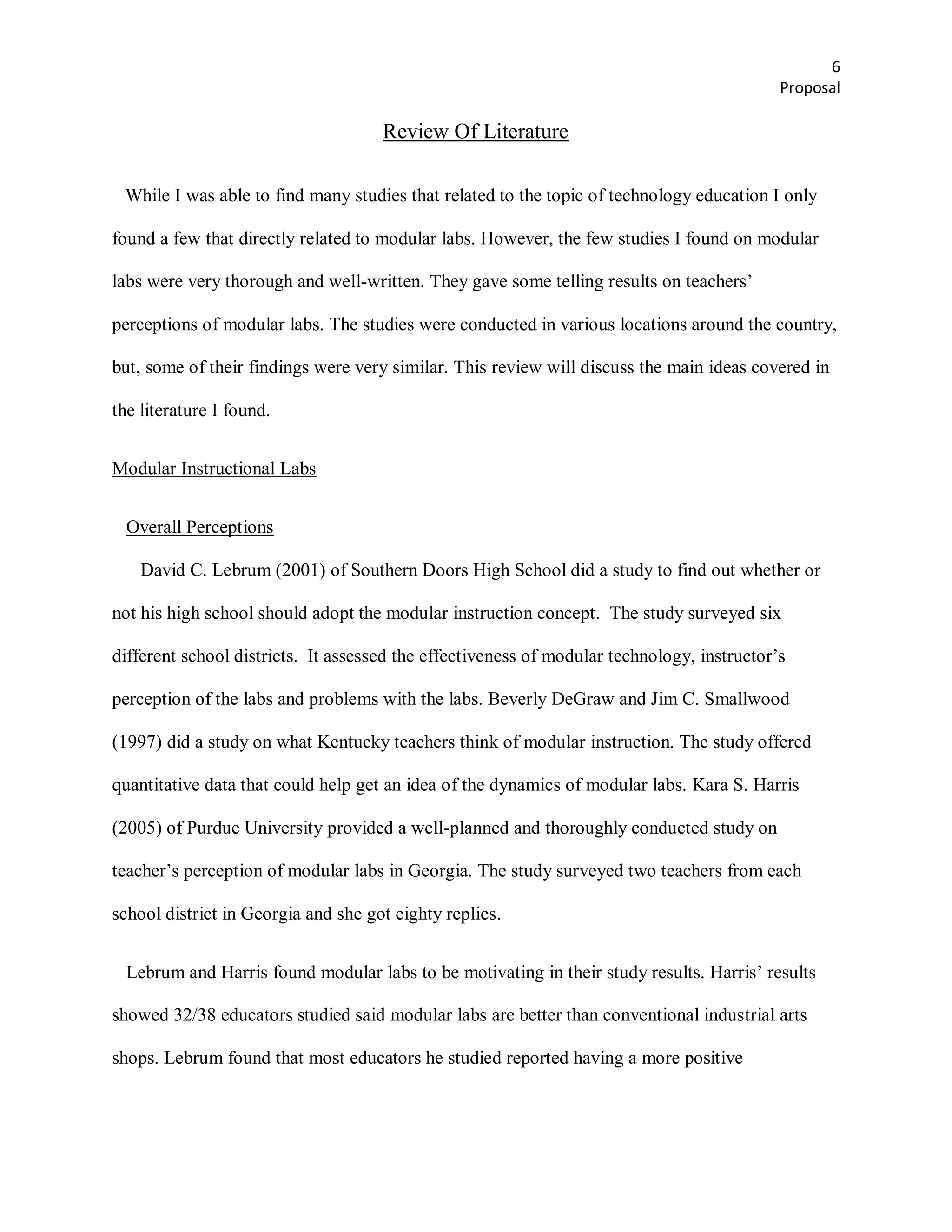 6
                                                                                            Proposal

                                     Review Of Literature

 While I was able to find many studies that related to the topic of technology education I only

found a few that directly related to modular labs. However, the few studies I found on modular

labs were very thorough and well-written. They gave some telling results on teachers’

perceptions of modular labs. The studies were conducted in various locations around the country,

but, some of their findings were very similar. This review will discuss the main ideas covered in

the literature I found.


Modular Instructional Labs


  Overall Perceptions

    David C. Lebrum (2001) of Southern Doors High School did a study to find out whether or

not his high school should adopt the modular instruction concept. The study surveyed six

different school districts. It assessed the effectiveness of modular technology, instructor’s

perception of the labs and problems with the labs. Beverly DeGraw and Jim C. Smallwood

(1997) did a study on what Kentucky teachers think of modular instruction. The study offered

quantitative data that could help get an idea of the dynamics of modular labs. Kara S. Harris

(2005) of Purdue University provided a well-planned and thoroughly conducted study on

teacher’s perception of modular labs in Georgia. The study surveyed two teachers from each

school district in Georgia and she got eighty replies.


  Lebrum and Harris found modular labs to be motivating in their study results. Harris’ results

showed 32/38 educators studied said modular labs are better than conventional industrial arts

shops. Lebrum found that most educators he studied reported having a more positive
 