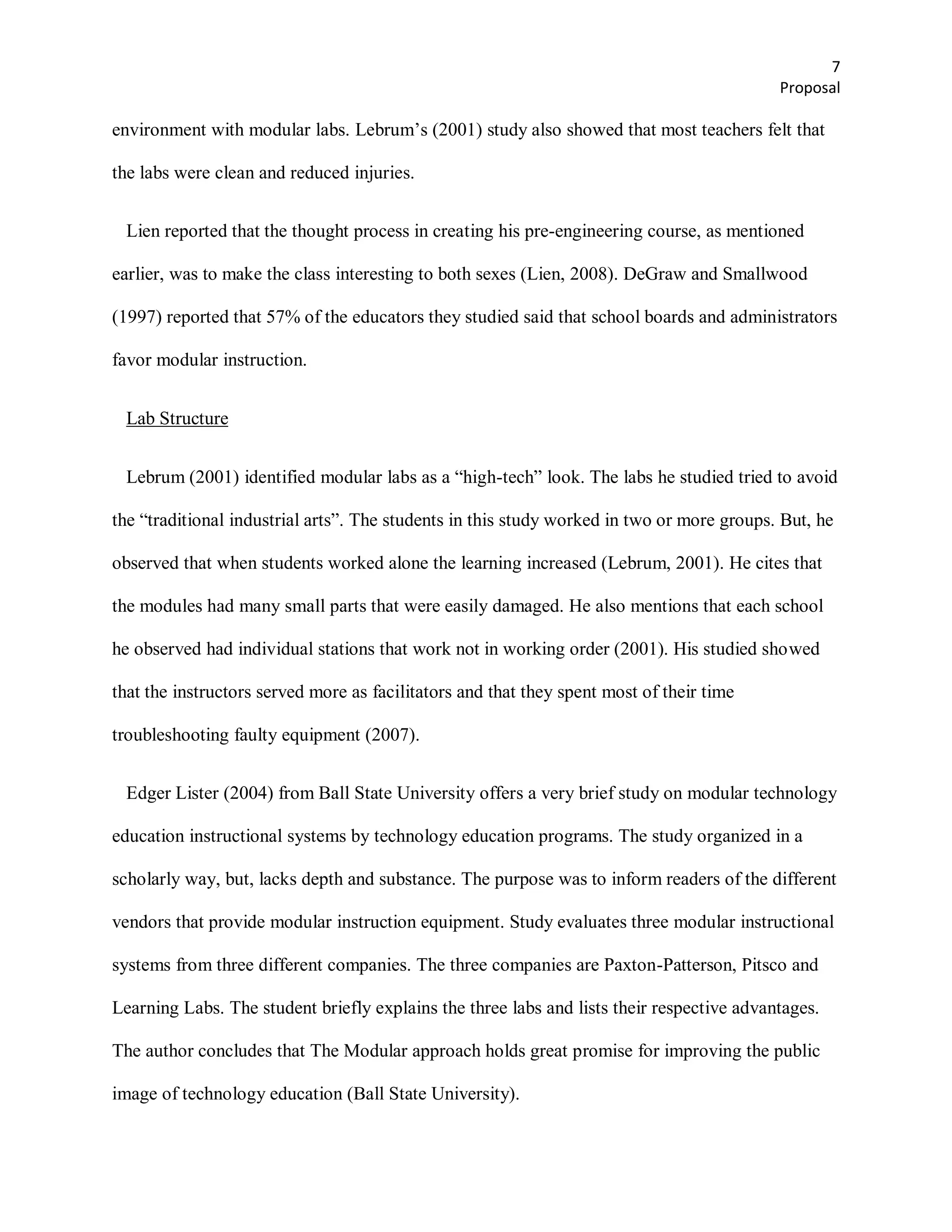 7
                                                                                           Proposal

environment with modular labs. Lebrum’s (2001) study also showed that most teachers felt that

the labs were clean and reduced injuries.


 Lien reported that the thought process in creating his pre-engineering course, as mentioned

earlier, was to make the class interesting to both sexes (Lien, 2008). DeGraw and Smallwood

(1997) reported that 57% of the educators they studied said that school boards and administrators

favor modular instruction.


 Lab Structure


 Lebrum (2001) identified modular labs as a ―high-tech‖ look. The labs he studied tried to avoid

the ―traditional industrial arts‖. The students in this study worked in two or more groups. But, he

observed that when students worked alone the learning increased (Lebrum, 2001). He cites that

the modules had many small parts that were easily damaged. He also mentions that each school

he observed had individual stations that work not in working order (2001). His studied showed

that the instructors served more as facilitators and that they spent most of their time

troubleshooting faulty equipment (2007).


 Edger Lister (2004) from Ball State University offers a very brief study on modular technology

education instructional systems by technology education programs. The study organized in a

scholarly way, but, lacks depth and substance. The purpose was to inform readers of the different

vendors that provide modular instruction equipment. Study evaluates three modular instructional

systems from three different companies. The three companies are Paxton-Patterson, Pitsco and

Learning Labs. The student briefly explains the three labs and lists their respective advantages.

The author concludes that The Modular approach holds great promise for improving the public

image of technology education (Ball State University).
 