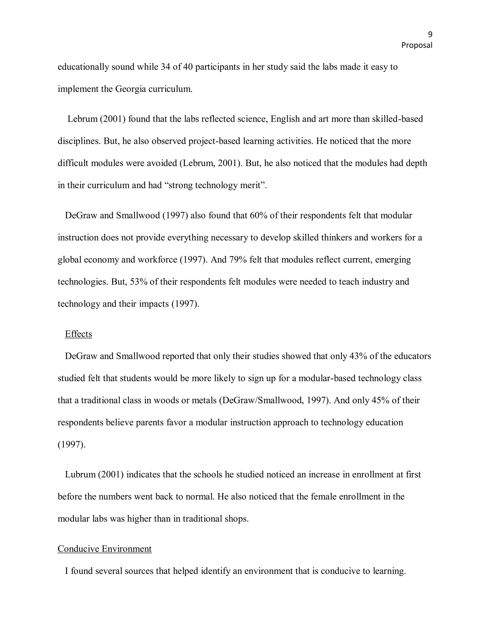 9
                                                                                             Proposal

educationally sound while 34 of 40 participants in her study said the labs made it easy to

implement the Georgia curriculum.


  Lebrum (2001) found that the labs reflected science, English and art more than skilled-based

disciplines. But, he also observed project-based learning activities. He noticed that the more

difficult modules were avoided (Lebrum, 2001). But, he also noticed that the modules had depth

in their curriculum and had ―strong technology merit‖.


 DeGraw and Smallwood (1997) also found that 60% of their respondents felt that modular

instruction does not provide everything necessary to develop skilled thinkers and workers for a

global economy and workforce (1997). And 79% felt that modules reflect current, emerging

technologies. But, 53% of their respondents felt modules were needed to teach industry and

technology and their impacts (1997).


 Effects

 DeGraw and Smallwood reported that only their studies showed that only 43% of the educators

studied felt that students would be more likely to sign up for a modular-based technology class

that a traditional class in woods or metals (DeGraw/Smallwood, 1997). And only 45% of their

respondents believe parents favor a modular instruction approach to technology education

(1997).


 Lubrum (2001) indicates that the schools he studied noticed an increase in enrollment at first

before the numbers went back to normal. He also noticed that the female enrollment in the

modular labs was higher than in traditional shops.


Conducive Environment

 I found several sources that helped identify an environment that is conducive to learning.
 