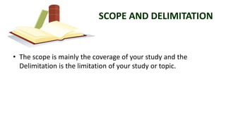 SCOPE AND DELIMITATION
• The scope is mainly the coverage of your study and the
Delimitation is the limitation of your study or topic.
 