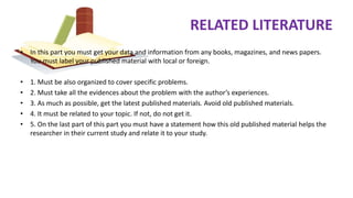 RELATED LITERATURE
• In this part you must get your data and information from any books, magazines, and news papers.
You must label your published material with local or foreign.
• 1. Must be also organized to cover specific problems.
• 2. Must take all the evidences about the problem with the author’s experiences.
• 3. As much as possible, get the latest published materials. Avoid old published materials.
• 4. It must be related to your topic. If not, do not get it.
• 5. On the last part of this part you must have a statement how this old published material helps the
researcher in their current study and relate it to your study.
 