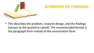 SUMMARY OF FINDINGS
• This describes the problem, research design, and the findings
(answer to the questions raised). The recommended format is
the paragraph form instead of the enumeration form.
 