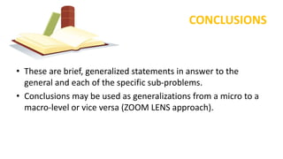 CONCLUSIONS
• These are brief, generalized statements in answer to the
general and each of the specific sub-problems.
• Conclusions may be used as generalizations from a micro to a
macro-level or vice versa (ZOOM LENS approach).
 