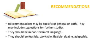 RECOMMENDATIONS
• Recommendations may be specific or general or both. They
may include suggestions for further studies.
• They should be in non-technical language.
• They should be feasible, workable, flexible, doable, adaptable.
 