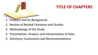 TITLE OF CHAPTERS
1. Problem and Its Background
2. Review of Related Literature and Studies
3. Methodology of the Study
4. Presentation, Analysis and Interpretation of Data
5. Summary, Conclusions and Recommendations
 