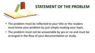 STATEMENT OF THE PROBLEM
• The problem must be reflected to your title or the readers
must know your problem by just simply reading your topic.
• The problem must not be answerable by yes or no and must be
arranged in the flow of your documentation or study.
 